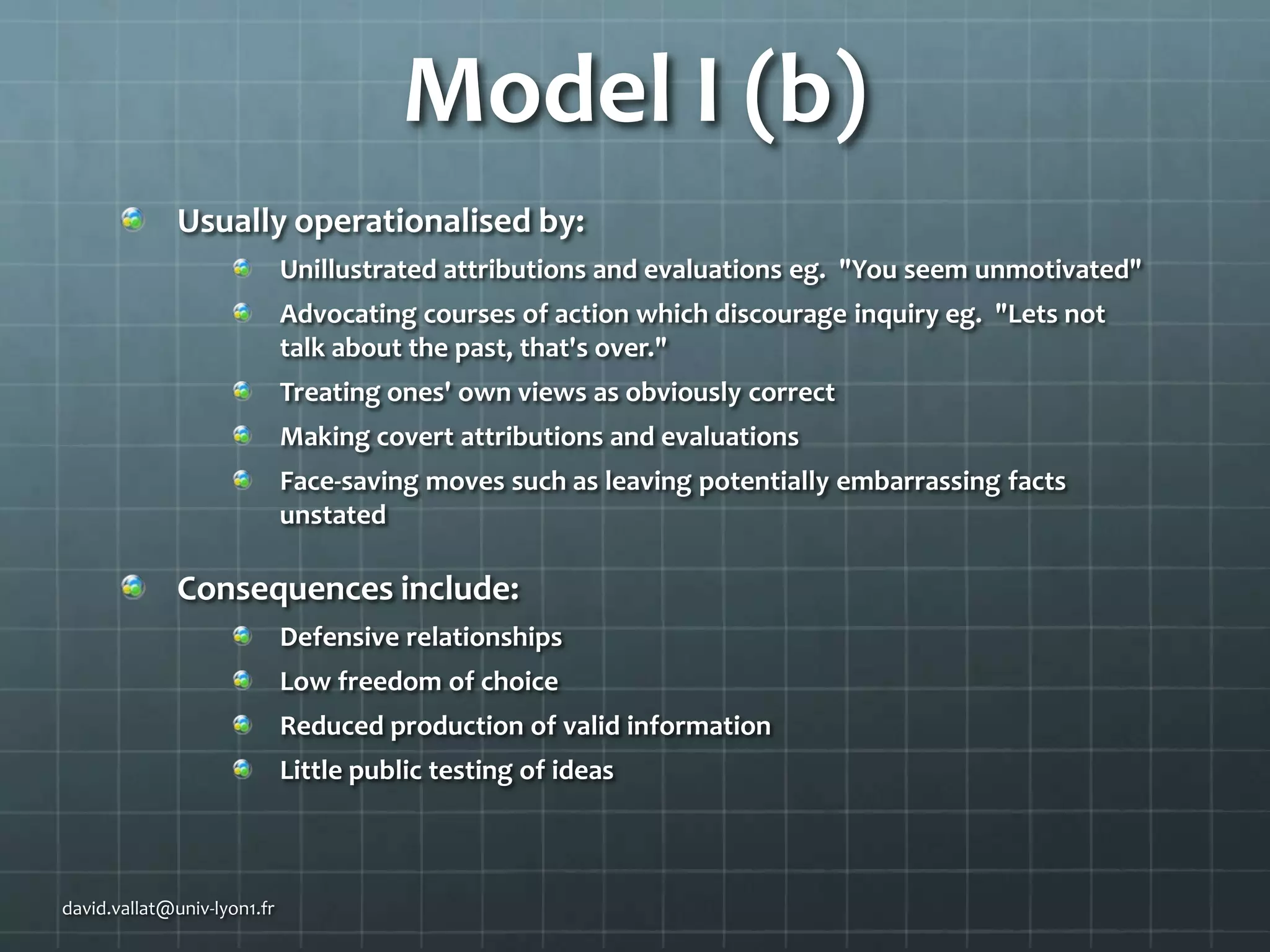 Model I (b)
Usually operationalised by:
Unillustrated attributions and evaluations eg. "You seem unmotivated"
Advocating courses of action which discourage inquiry eg. "Lets not
talk about the past, that's over."

Treating ones' own views as obviously correct
Making covert attributions and evaluations
Face-saving moves such as leaving potentially embarrassing facts
unstated

Consequences include:
Defensive relationships
Low freedom of choice
Reduced production of valid information
Little public testing of ideas

david.vallat@univ-lyon1.fr

 