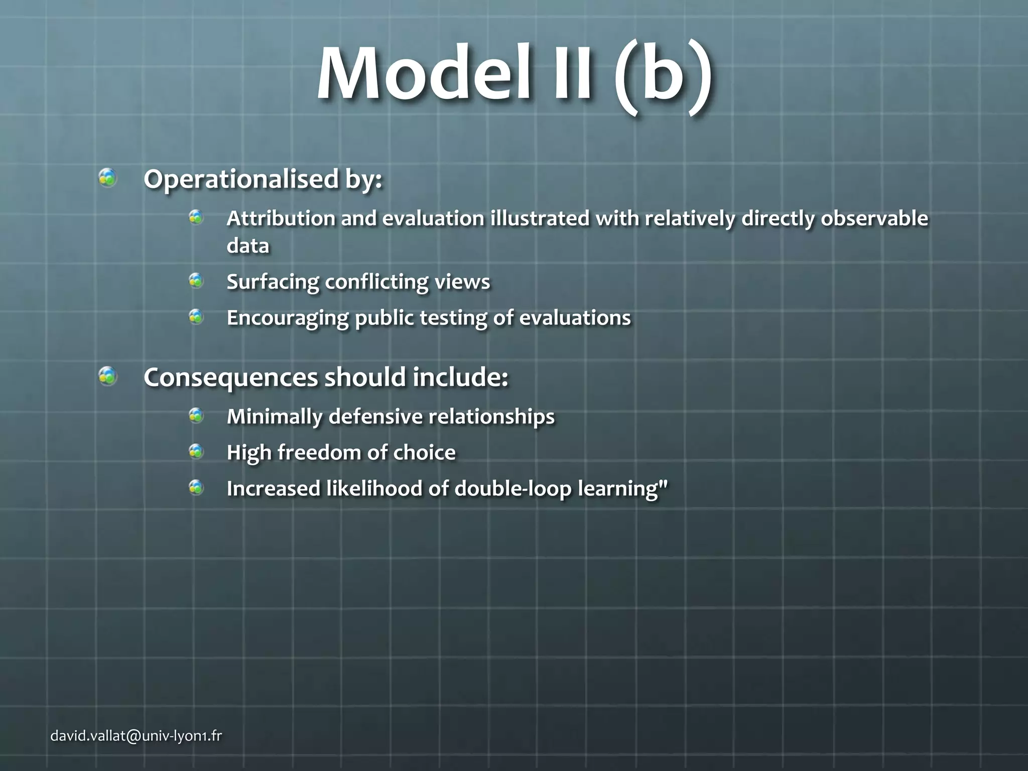 Model II (b)
Operationalised by:
Attribution and evaluation illustrated with relatively directly observable
data
Surfacing conflicting views

Encouraging public testing of evaluations

Consequences should include:
Minimally defensive relationships
High freedom of choice

Increased likelihood of double-loop learning"

david.vallat@univ-lyon1.fr

 