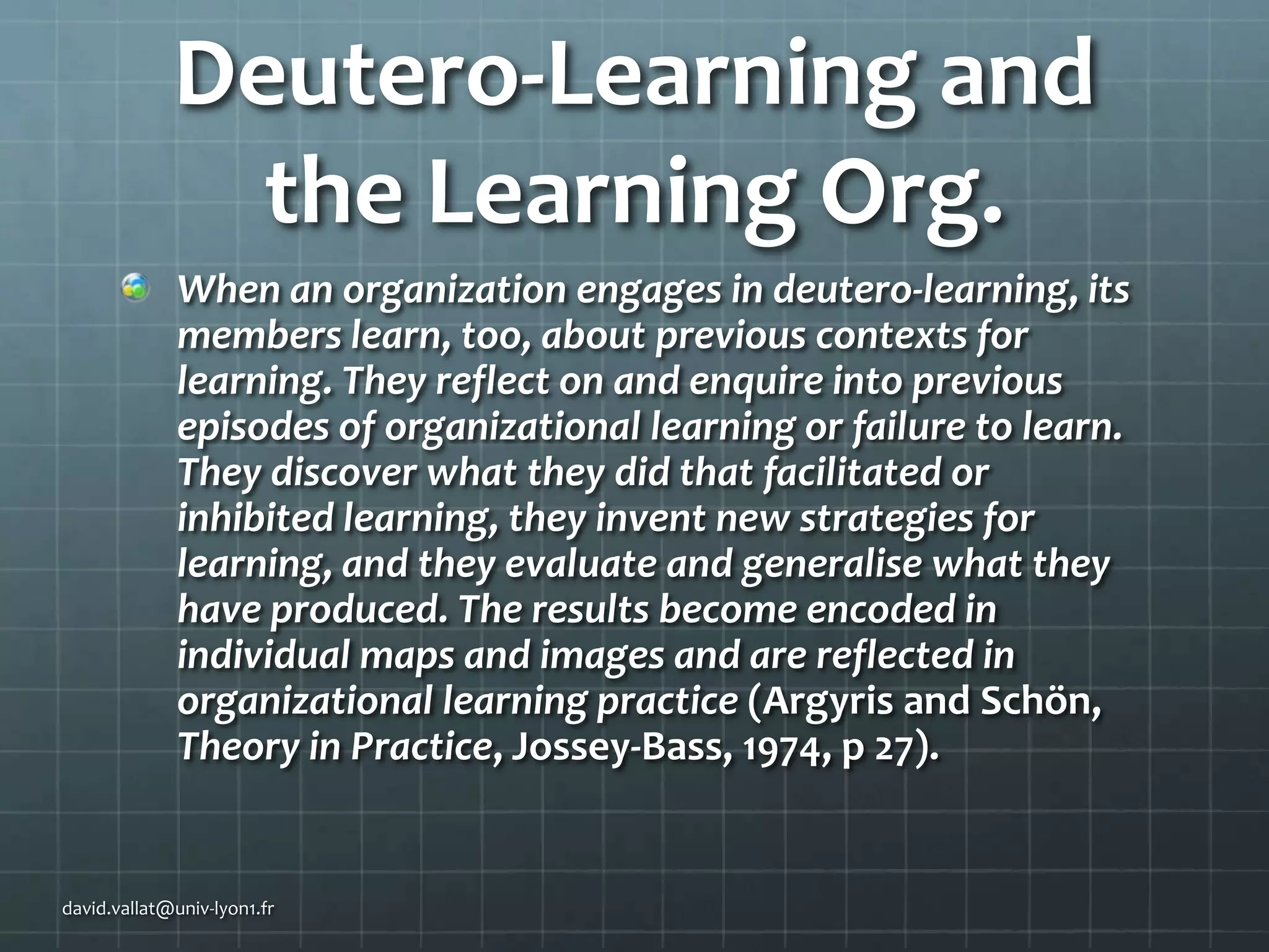Deutero-Learning and
the Learning Org.
When an organization engages in deutero-learning, its
members learn, too, about previous contexts for
learning. They reflect on and enquire into previous
episodes of organizational learning or failure to learn.
They discover what they did that facilitated or
inhibited learning, they invent new strategies for
learning, and they evaluate and generalise what they
have produced. The results become encoded in
individual maps and images and are reflected in
organizational learning practice (Argyris and Schön,
Theory in Practice, Jossey-Bass, 1974, p 27).

david.vallat@univ-lyon1.fr

 
