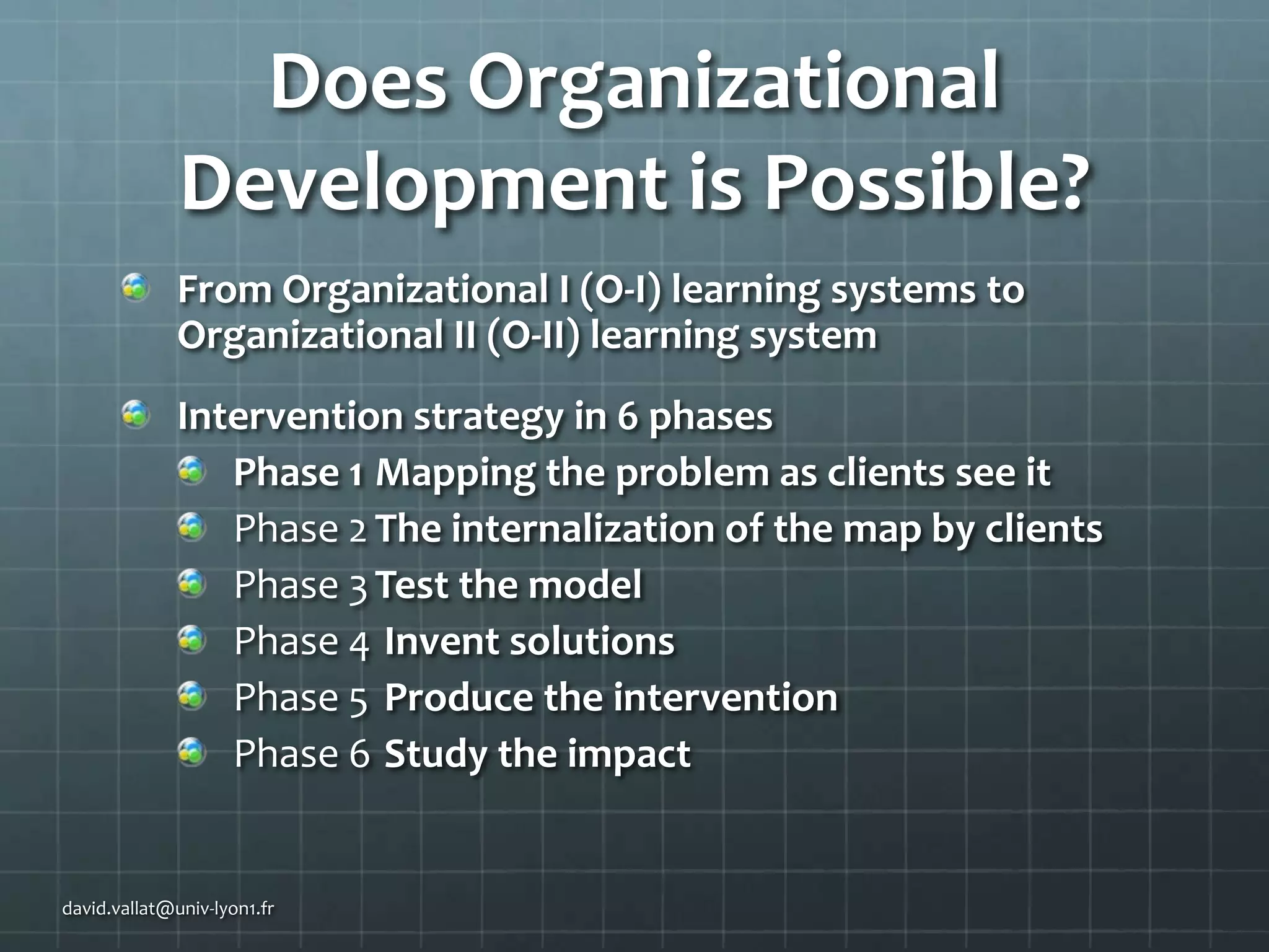 Does Organizational
Development is Possible?
From Organizational I (O-I) learning systems to
Organizational II (O-II) learning system
Intervention strategy in 6 phases
Phase 1 Mapping the problem as clients see it
Phase 2 The internalization of the map by clients
Phase 3 Test the model
Phase 4 Invent solutions
Phase 5 Produce the intervention
Phase 6 Study the impact

david.vallat@univ-lyon1.fr

 