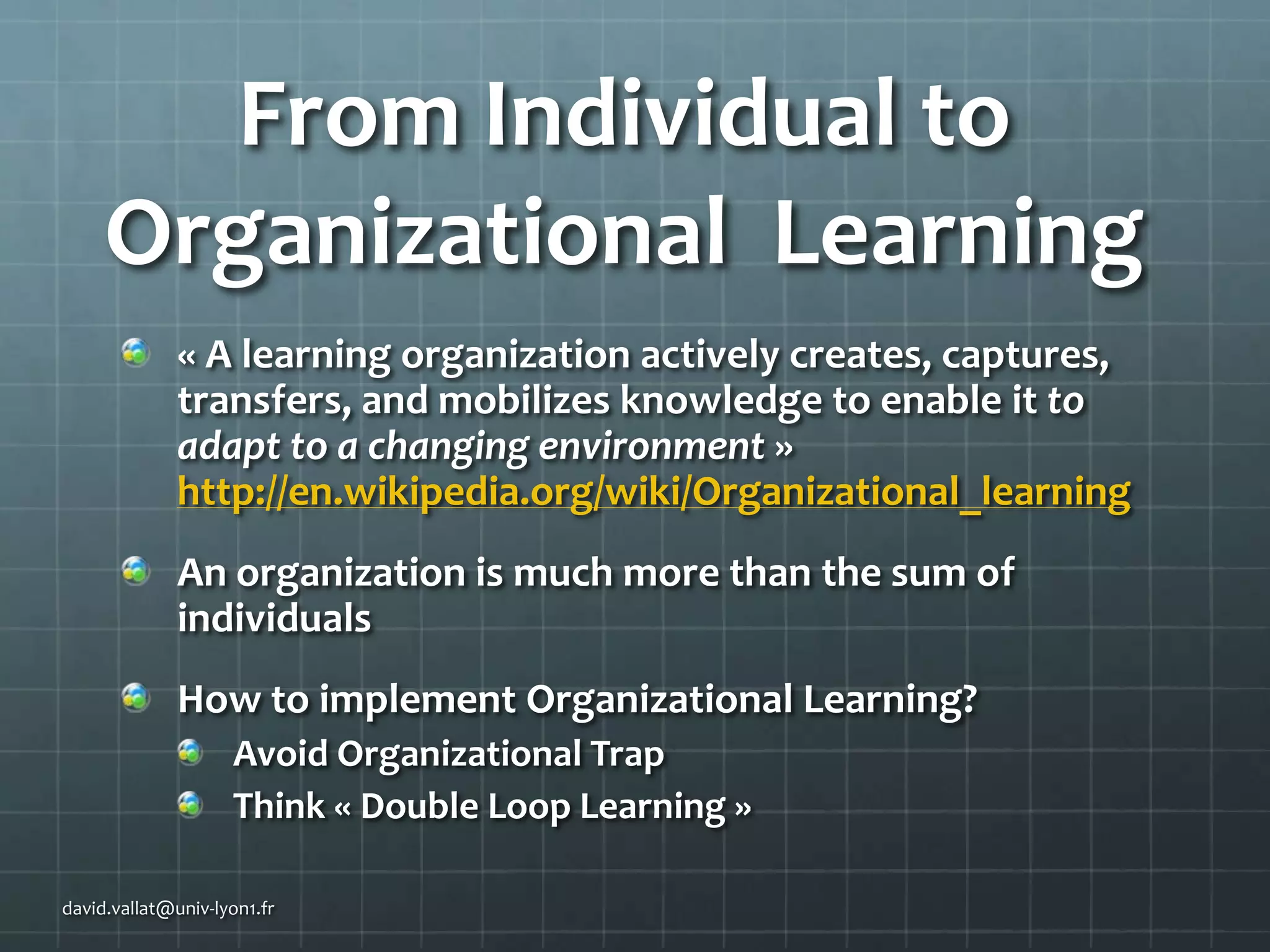 From Individual to
Organizational Learning
« A learning organization actively creates, captures,
transfers, and mobilizes knowledge to enable it to
adapt to a changing environment »
http://en.wikipedia.org/wiki/Organizational_learning

An organization is much more than the sum of
individuals
How to implement Organizational Learning?
Avoid Organizational Trap
Think « Double Loop Learning »
david.vallat@univ-lyon1.fr

 