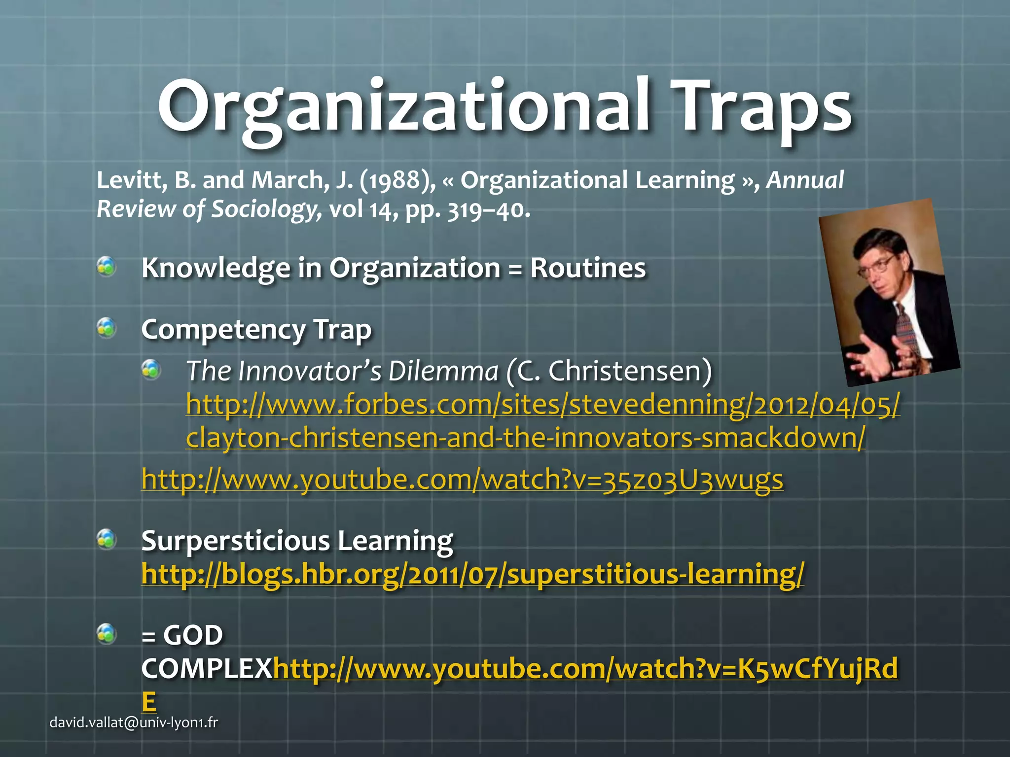 Organizational Traps
Levitt, B. and March, J. (1988), « Organizational Learning », Annual
Review of Sociology, vol 14, pp. 319–40.

Knowledge in Organization = Routines

Competency Trap
The Innovator’s Dilemma (C. Christensen)
http://www.forbes.com/sites/stevedenning/2012/04/05/
clayton-christensen-and-the-innovators-smackdown/
http://www.youtube.com/watch?v=35z03U3wugs
Surpersticious Learning
http://blogs.hbr.org/2011/07/superstitious-learning/
= GOD
COMPLEXhttp://www.youtube.com/watch?v=K5wCfYujRd
E

david.vallat@univ-lyon1.fr

 
