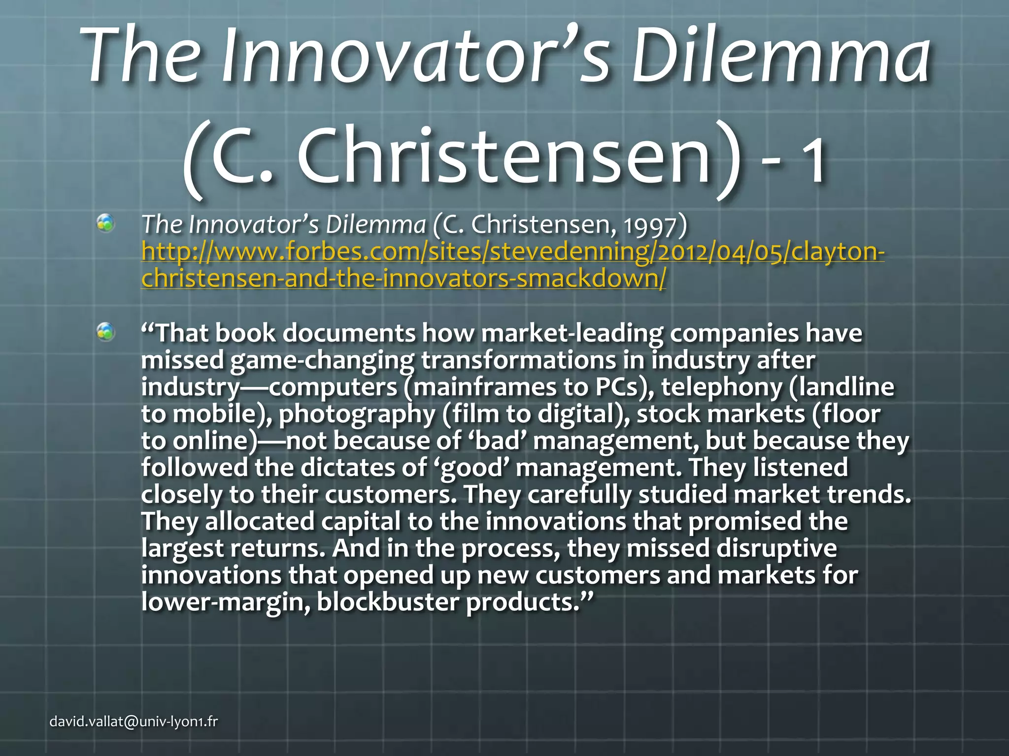The Innovator’s Dilemma
(C. Christensen) - 1
The Innovator’s Dilemma (C. Christensen, 1997)
http://www.forbes.com/sites/stevedenning/2012/04/05/claytonchristensen-and-the-innovators-smackdown/
“That book documents how market-leading companies have
missed game-changing transformations in industry after
industry—computers (mainframes to PCs), telephony (landline
to mobile), photography (film to digital), stock markets (floor
to online)—not because of ‘bad’ management, but because they
followed the dictates of ‘good’ management. They listened
closely to their customers. They carefully studied market trends.
They allocated capital to the innovations that promised the
largest returns. And in the process, they missed disruptive
innovations that opened up new customers and markets for
lower-margin, blockbuster products.”

david.vallat@univ-lyon1.fr

 