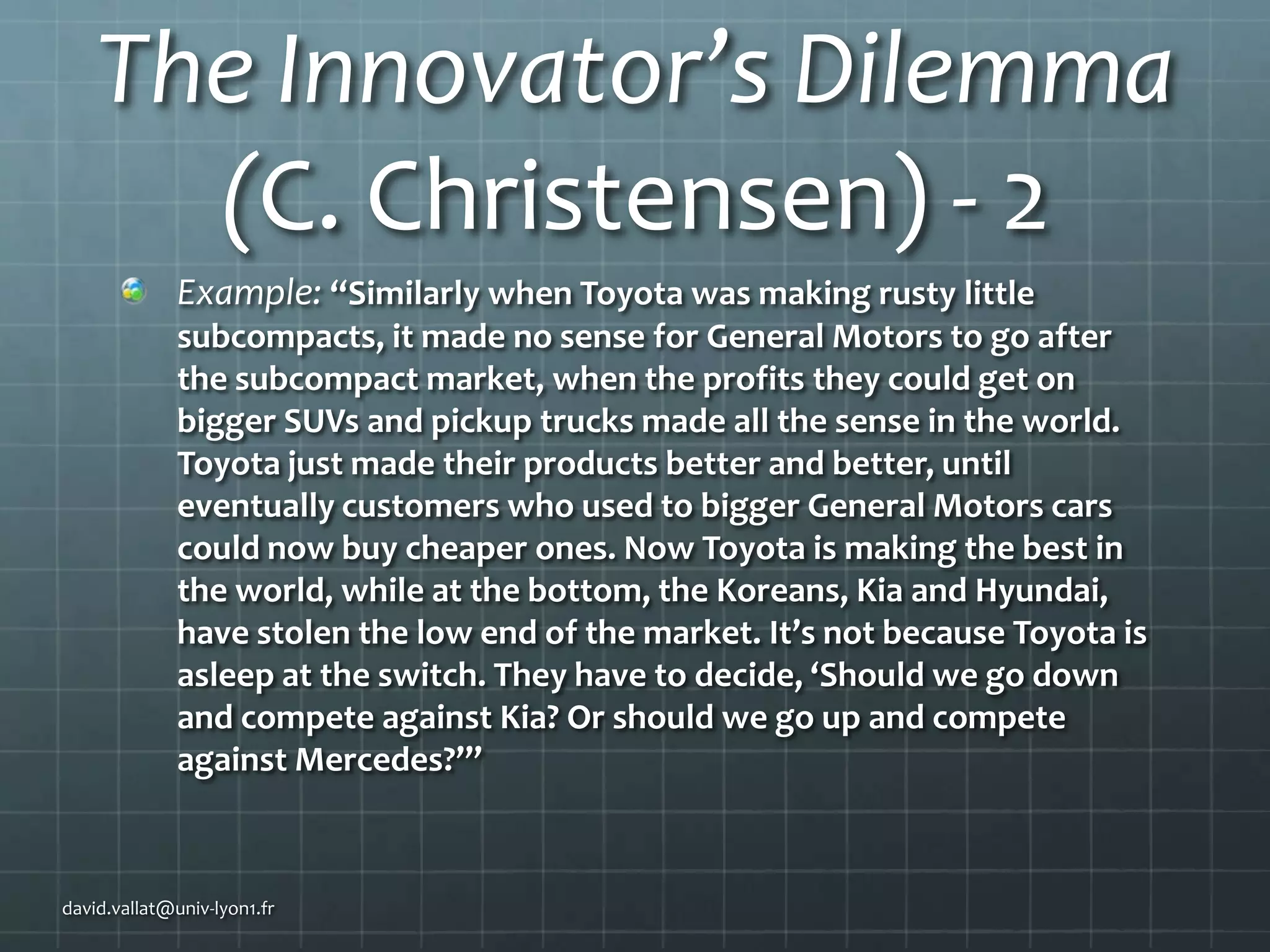 The Innovator’s Dilemma
(C. Christensen) - 2
Example: “Similarly when Toyota was making rusty little
subcompacts, it made no sense for General Motors to go after
the subcompact market, when the profits they could get on
bigger SUVs and pickup trucks made all the sense in the world.
Toyota just made their products better and better, until
eventually customers who used to bigger General Motors cars
could now buy cheaper ones. Now Toyota is making the best in
the world, while at the bottom, the Koreans, Kia and Hyundai,
have stolen the low end of the market. It’s not because Toyota is
asleep at the switch. They have to decide, ‘Should we go down
and compete against Kia? Or should we go up and compete
against Mercedes?’”

david.vallat@univ-lyon1.fr

 