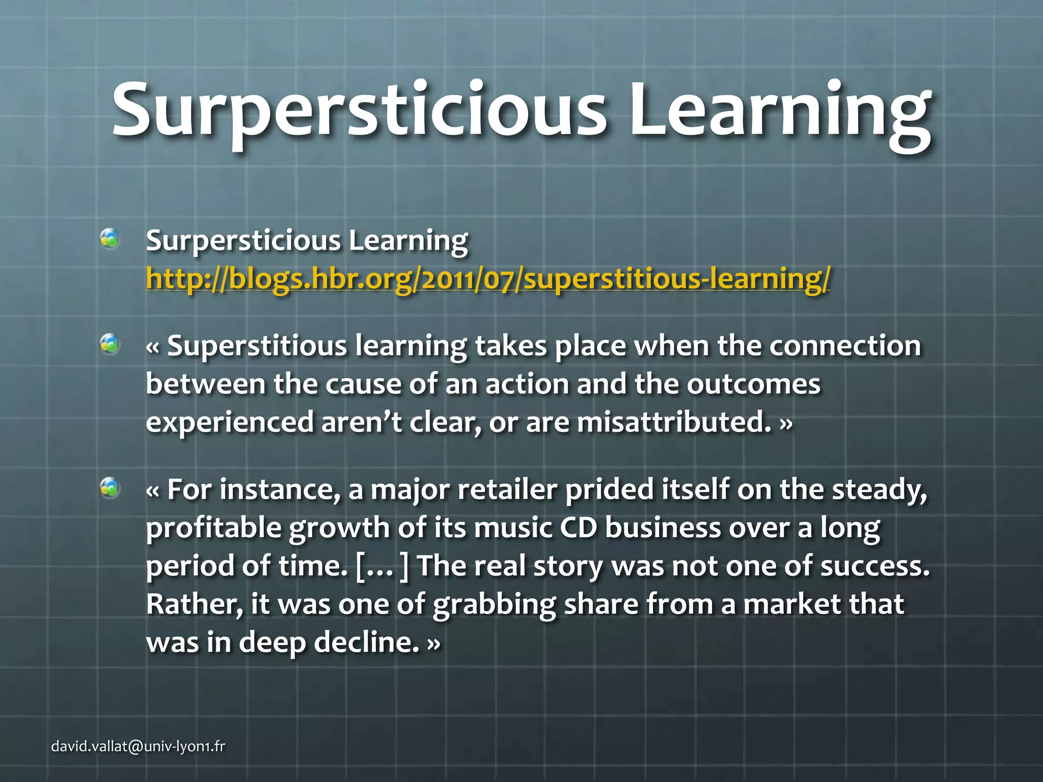Surpersticious Learning
Surpersticious Learning
http://blogs.hbr.org/2011/07/superstitious-learning/
« Superstitious learning takes place when the connection
between the cause of an action and the outcomes
experienced aren’t clear, or are misattributed. »
« For instance, a major retailer prided itself on the steady,
profitable growth of its music CD business over a long
period of time. […] The real story was not one of success.
Rather, it was one of grabbing share from a market that
was in deep decline. »
david.vallat@univ-lyon1.fr

 