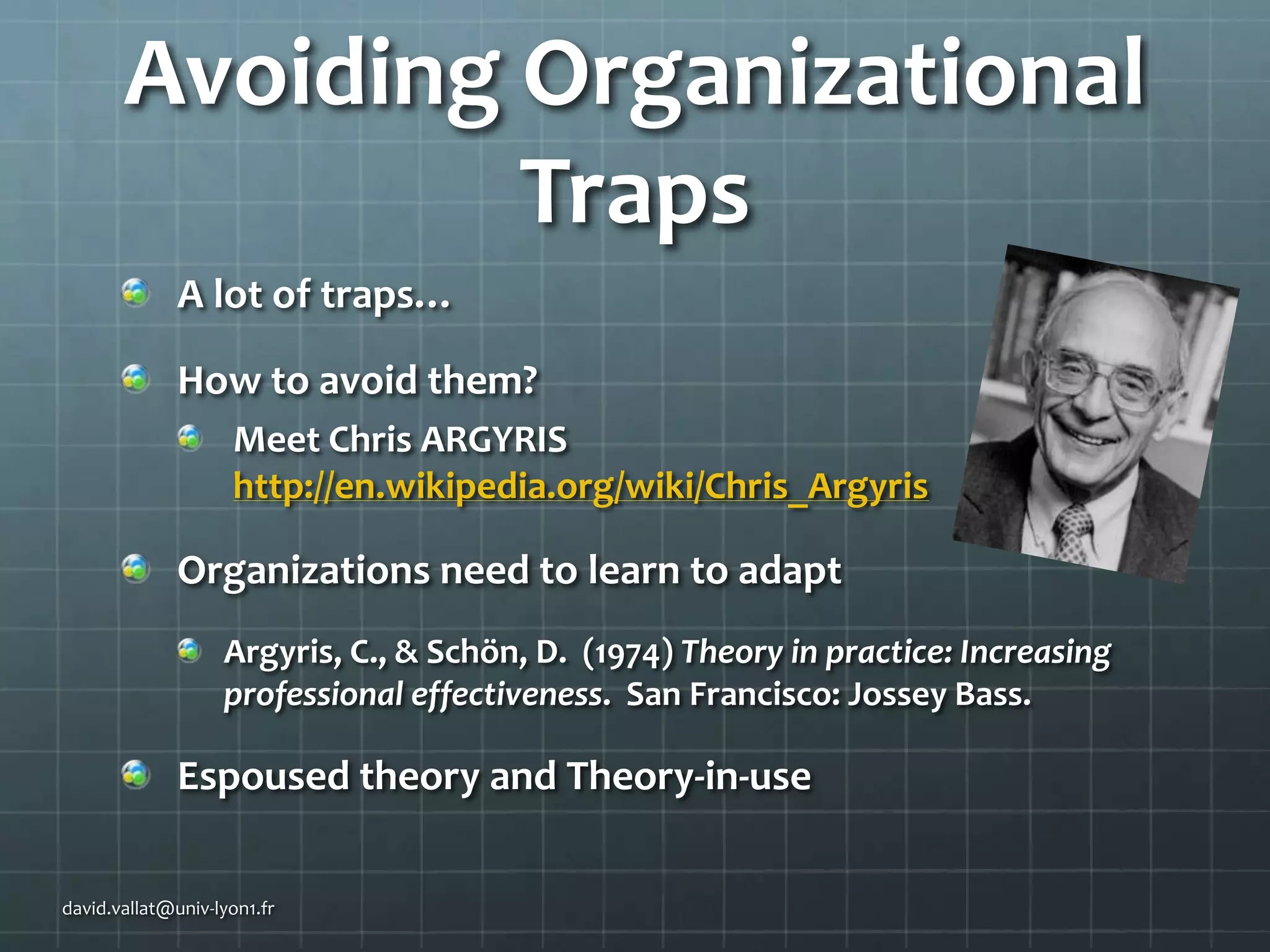 Avoiding Organizational
Traps
A lot of traps…
How to avoid them?
Meet Chris ARGYRIS
http://en.wikipedia.org/wiki/Chris_Argyris

Organizations need to learn to adapt
Argyris, C., & Schön, D. (1974) Theory in practice: Increasing
professional effectiveness. San Francisco: Jossey Bass.

Espoused theory and Theory-in-use
david.vallat@univ-lyon1.fr

 