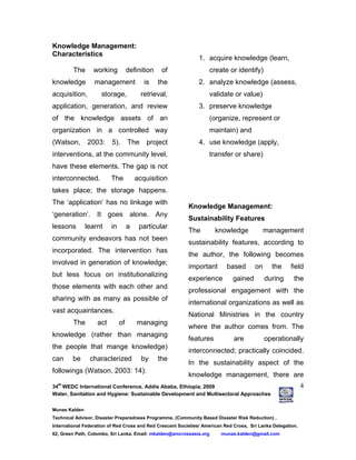 34
th
WEDC International Conference, Addis Ababa, Ethiopia, 2009
Water, Sanitation and Hygiene: Sustainable Development and Multisectoral Approaches
Munas Kalden
Technical Advisor, Disaster Preparedness Programme, (Community Based Disaster Risk Reduction) ,
International Federation of Red Cross and Red Crescent Societies/ American Red Cross, Sri Lanka Delegation.
62, Green Path, Colombo, Sri Lanka. Email: mkalden@amcrossasia.org munas.kalden@gmail.com
4
Knowledge Management:
Characteristics
The working definition of
knowledge management is the
acquisition, storage, retrieval,
application, generation, and review
of the knowledge assets of an
organization in a controlled way
(Watson, 2003: 5). The project
interventions, at the community level,
have these elements. The gap is not
interconnected. The acquisition
takes place; the storage happens.
The ‘application’ has no linkage with
‘generation’. It goes alone. Any
lessons learnt in a particular
community endeavors has not been
incorporated. The intervention has
involved in generation of knowledge;
but less focus on institutionalizing
those elements with each other and
sharing with as many as possible of
vast acquaintances.
The act of managing
knowledge (rather than managing
the people that mange knowledge)
can be characterized by the
followings (Watson, 2003: 14):
1. acquire knowledge (learn,
create or identify)
2. analyze knowledge (assess,
validate or value)
3. preserve knowledge
(organize, represent or
maintain) and
4. use knowledge (apply,
transfer or share)
Knowledge Management:
Sustainability Features
The knowledge management
sustainability features, according to
the author, the following becomes
important based on the field
experience gained during the
professional engagement with the
international organizations as well as
National Ministries in the country
where the author comes from. The
features are operationally
interconnected; practically coincided.
In the sustainability aspect of the
knowledge management, there are
 