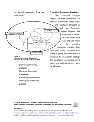 34
th
WEDC International Conference, Addis Ababa, Ethiopia, 2009
Water, Sanitation and Hygiene: Sustainable Development and Multisectoral Approaches
Munas Kalden
Technical Advisor, Disaster Preparedness Programme, (Community Based Disaster Risk Reduction) ,
International Federation of Red Cross and Red Crescent Societies/ American Red Cross, Sri Lanka Delegation.
62, Green Path, Colombo, Sri Lanka. Email: mkalden@amcrossasia.org munas.kalden@gmail.com
5
not viewed separately. They are
given below.
Figure: 2
Integrated Knowledge Management
Approach, Source: Munas Kalden, 2008
promoting community
practices
Managing Community
Knowledge
translating the community
memory into institutional
practice
Promoting Community Practices:
The community managed
projects, in their intervention, for
instance, Community Based Water
and Sanitation (Watsan) as
well as Community
Based Disaster Risk
Reduction (CBDRR)
in Asian region much
focus and light thrown
on the promoting
community practices. They
use participatory appraisal tools
(PRA) in getting their involvement in
executing the intervention strategy.
The beneficiary communities, in the
region, are well internalized in using
the PRA tools.
Knowledge Management
promoting community practices
Managing Community Knowledge
Translating the community memory into
institutional practice
Leadership
Corporate Social Responsibility &
Volunteerism
Governance and Strategy
 
