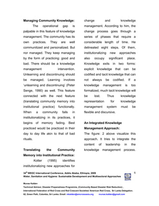 34
th
WEDC International Conference, Addis Ababa, Ethiopia, 2009
Water, Sanitation and Hygiene: Sustainable Development and Multisectoral Approaches
Munas Kalden
Technical Advisor, Disaster Preparedness Programme, (Community Based Disaster Risk Reduction) ,
International Federation of Red Cross and Red Crescent Societies/ American Red Cross, Sri Lanka Delegation.
62, Green Path, Colombo, Sri Lanka. Email: mkalden@amcrossasia.org munas.kalden@gmail.com
6
Managing Community Knowledge:
The operational gap is
palpable in this feature of knowledge
management. The community has its
own practices. They are well
communitized and personalized. But
nor managed. They keep managing
by the form of practicing: good and
bad. There should be a knowledge
management intervention.
Unlearning and discontinuing should
be managed. Learning involves
‘unlearning and discontinuing’ (Peter
Senge, 1990) as well. This feature
connected with the next feature
(translating community memory into
institutional practice) functionally.
When a community fails in
institutionalizing in its practices, it
begins of memory fading. Best
practiced would be practiced in their
day to day life akin to that of bad
rituals.
Translating the Community
Memory into Institutional Practice:
Kotter (1995) identifies
institutionalizing new approaches for
change and knowledge
management. According to him, the
change process goes through a
series of phases that require a
considerable length of time. He
delineated eight steps. Of them,
institutionalizing new approaches
also occupy significant place.
Knowledge exits in two forms:
explicit knowledge that can be
codified and tacit knowledge that can
not always be codified. If a
knowledge management is too
formalized, much tacit knowledge will
be lost. Thus knowledge
representation for knowledge
management system must be
flexible and discursive.
An Integrated Knowledge
Management Approach:
The figure: 2 above visualize this
approach. It tries to integrate the
content of leadership in the
knowledge management process.
 