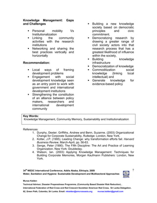 34
th
WEDC International Conference, Addis Ababa, Ethiopia, 2009
Water, Sanitation and Hygiene: Sustainable Development and Multisectoral Approaches
Munas Kalden
Technical Advisor, Disaster Preparedness Programme, (Community Based Disaster Risk Reduction) ,
International Federation of Red Cross and Red Crescent Societies/ American Red Cross, Sri Lanka Delegation.
62, Green Path, Colombo, Sri Lanka. Email: mkalden@amcrossasia.org munas.kalden@gmail.com
7
Knowledge Management: Gaps
and Challenges
Personal mobility Vs
Institutionalization
Linking the community
activities with the research
institutions
Networking and sharing the
best practices vertically and
horizontally
Recommendation:
Local ways of framing
development problems
Engagement with social
development knowledge seen
as an entry point to work with
government and international
development institutions
Strengthening the constitution
of an alliance between policy
makers, researchers and
international development
community
Building a new knowledge
society based on democratic
principles and civic
commitment.
Democratizing research by
drawing a greater range of
civil society actors into that
research process that has a
greatest likelihood of influence
within the society.
Building knowledge
infrastructure
Democratization of knowledge
Commoditization social
knowledge (linking local
intellectual) and
Generate knowledge for
evidence-based policy
Key Words:
Knowledge Management, Community Memory, Sustainability and Institutionalization
References:
1. Dunphy, Dexter; Griffiths, Andrew and Benn, Suzanne. (2003) Organizational
Change for Corporate Sustainability, Rutledge: London, New York.
2. Kotter, J.P. (1995), Leading Change: why transformation efforts fail. Harvard
Business Review, March-April, pp. 56-63.
3. Senge, Peter (1990). The Fifth Discipline: The Art and Practice of Learning
Organization. New York: Doubleday.
4. Watson, Ian. (2003) Applying Knowledge Management: Techniques for
Building Corporate Memories, Morgan Kaufmann Publishers: London, New
York.
 