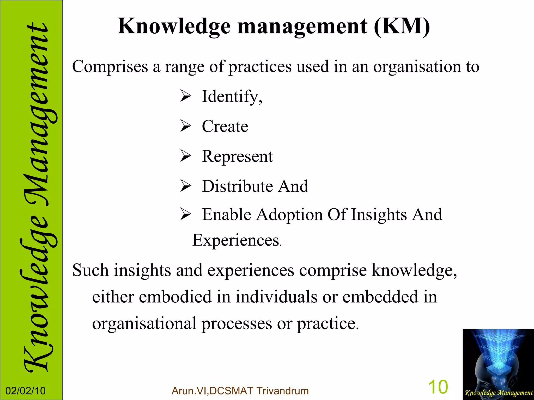 Knowledge management (KM) Comprises a range of practices used in an organisation to  Identify, Create  Represent Distribute And  Enable Adoption Of Insights And Experiences .  Such insights and experiences comprise knowledge, either embodied in individuals or embedded in organisational processes or practice . 