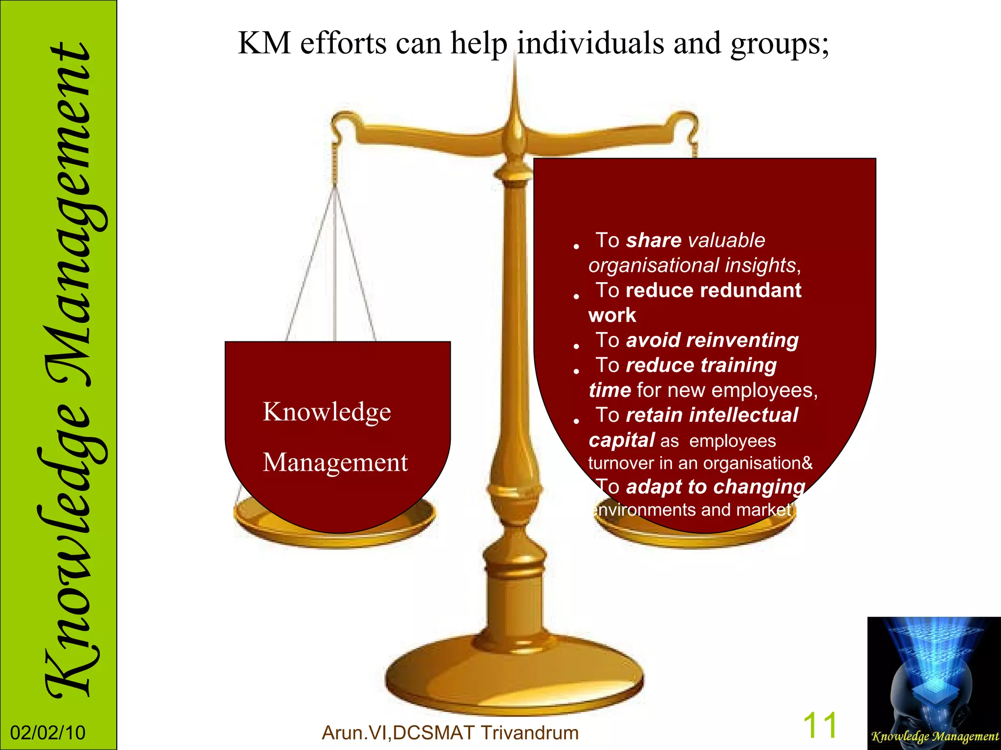 Knowledge Management To  share  valuable organisational insights ,  To  reduce redundant work To  avoid reinventing   To  reduce training time  for new employees, To  retain intellectual capital   as  employees turnover in an organisation& To  adapt to changing   environments and market KM efforts can help individuals and groups; 