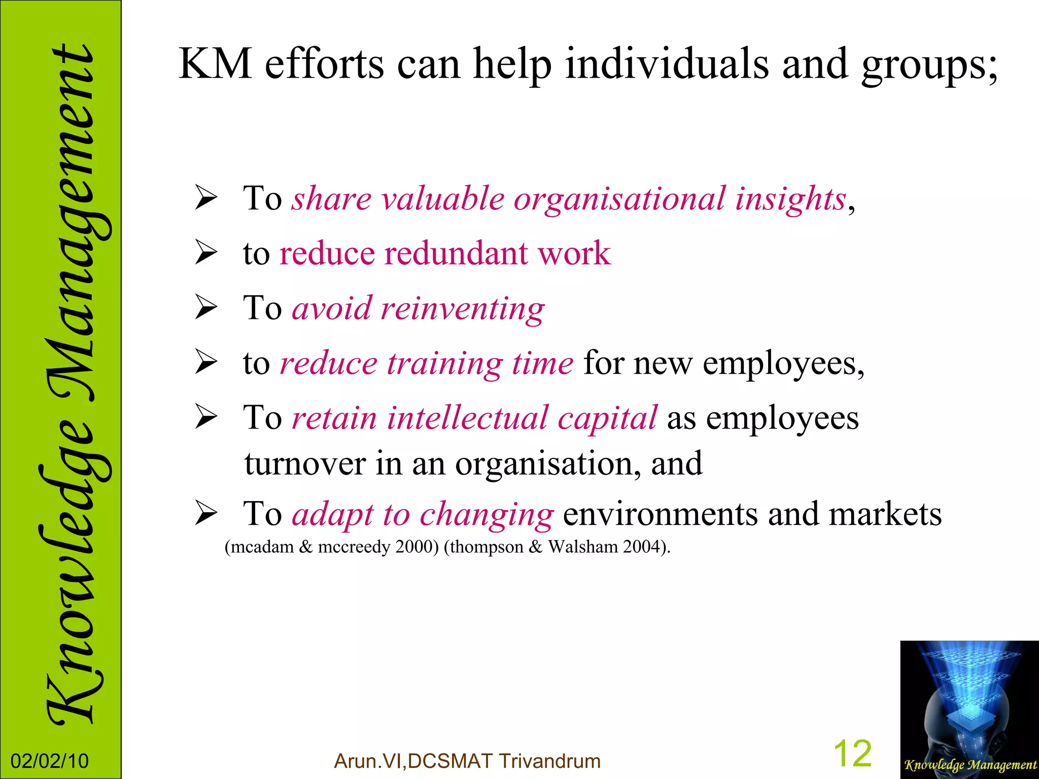 KM efforts can help individuals and groups; To  share valuable organisational insights ,  to  reduce redundant work To  avoid reinventing   to  reduce training time  for new employees, To  retain intellectual capital  as employees  turnover in an organisation, and To  adapt to changing  environments and markets  (mcadam & mccreedy 2000) (thompson & Walsham 2004). 
