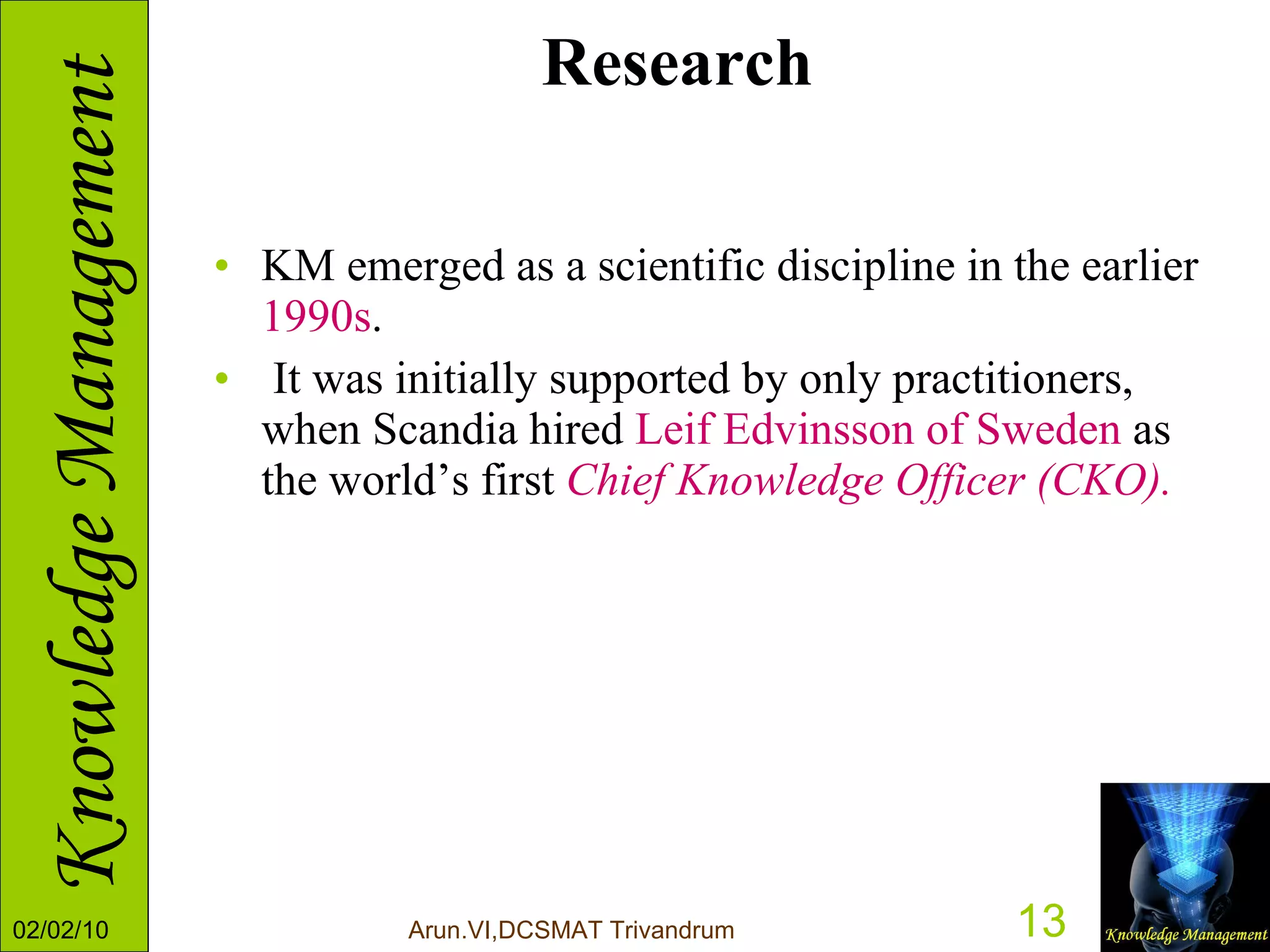 Research KM emerged as a scientific discipline in the earlier  1990s . It was initially supported by only practitioners, when Scandia hired  Leif Edvinsson of Sweden  as the world’s first  Chief Knowledge Officer (CKO).  
