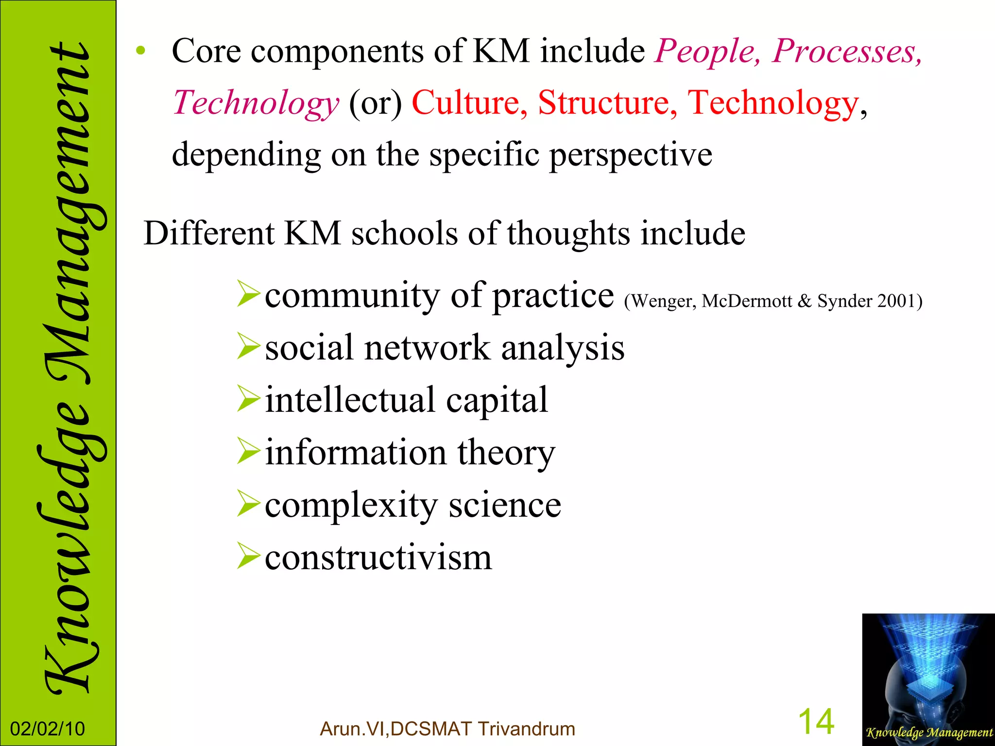 Core components of KM include  People, Processes, Technology  (or)  Culture, Structure, Technology , depending on the specific perspective  Different KM schools of thoughts include   community of practice  (Wenger, McDermott & Synder 2001)  social network analysis  intellectual capital  information theory  complexity science constructivism  