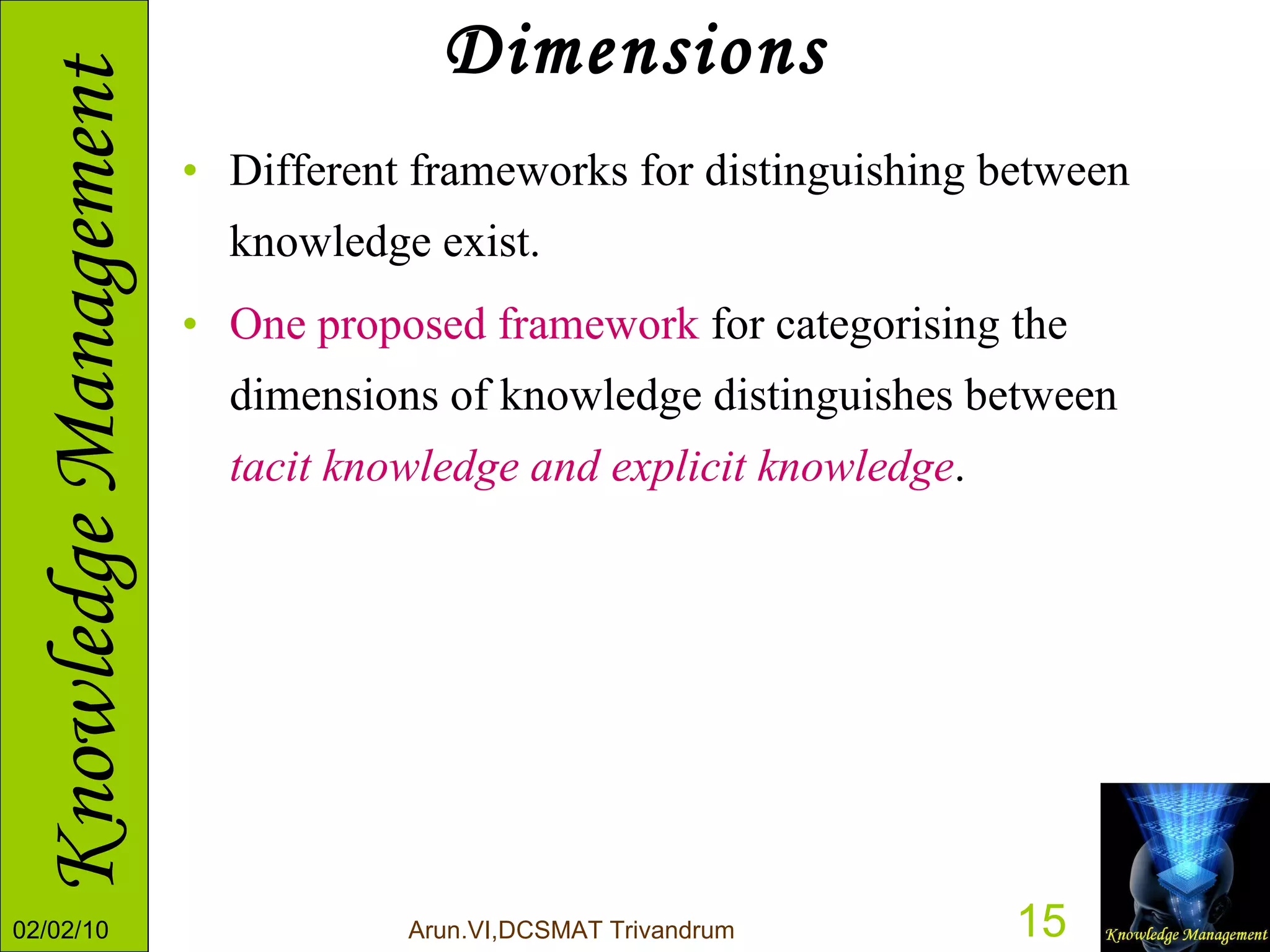 Dimensions Different frameworks for distinguishing between knowledge exist.  One proposed framework  for categorising the dimensions of knowledge distinguishes between  tacit knowledge and explicit knowledge .  
