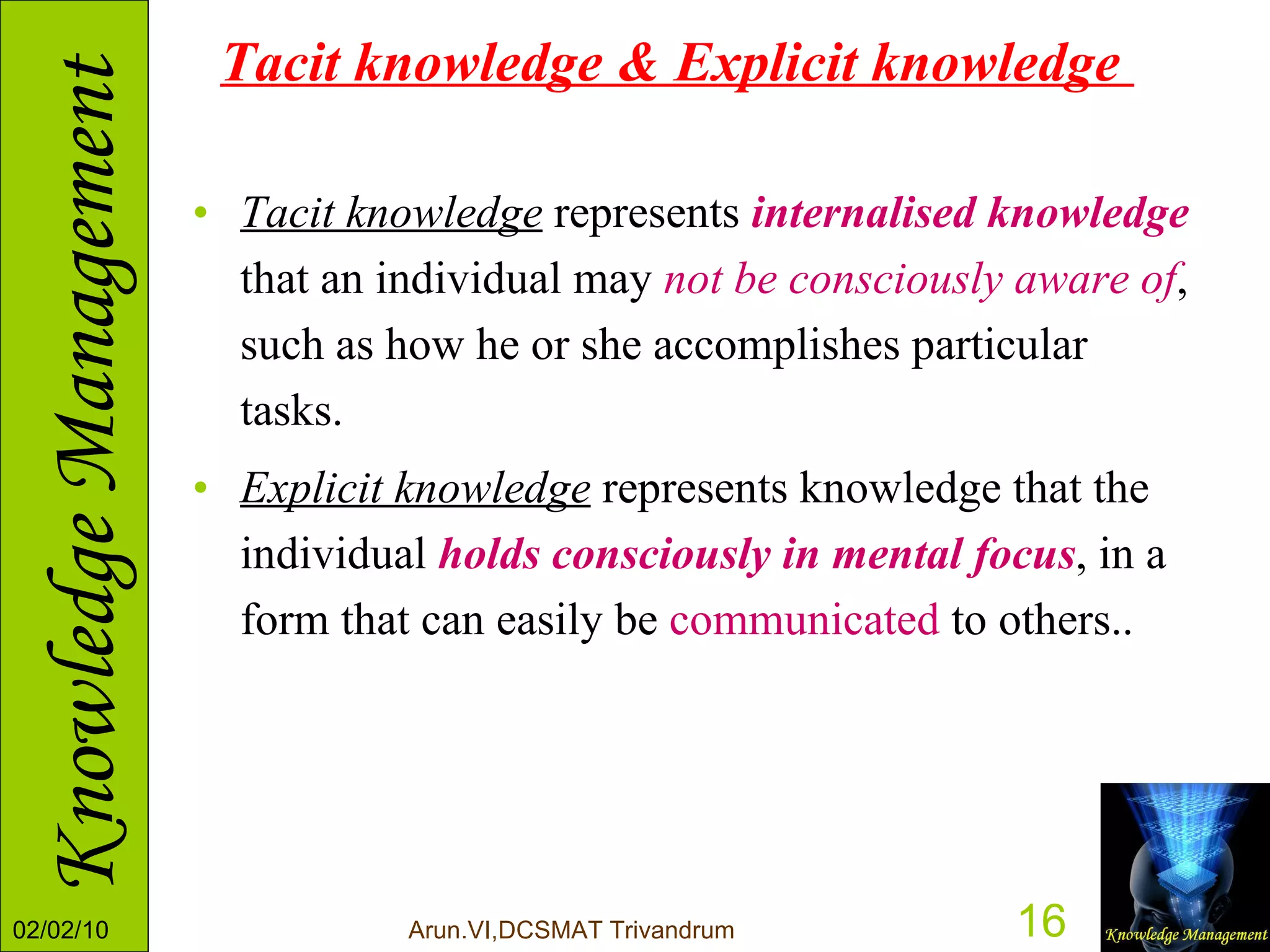 Tacit knowledge & Explicit knowledge  Tacit knowledge  represents  internalised knowledge  that an individual may  not be consciously aware of , such as how he or she accomplishes particular tasks.  Explicit knowledge  represents knowledge that the individual  holds consciously in mental focus , in a form that can easily be  communicated  to others.. 