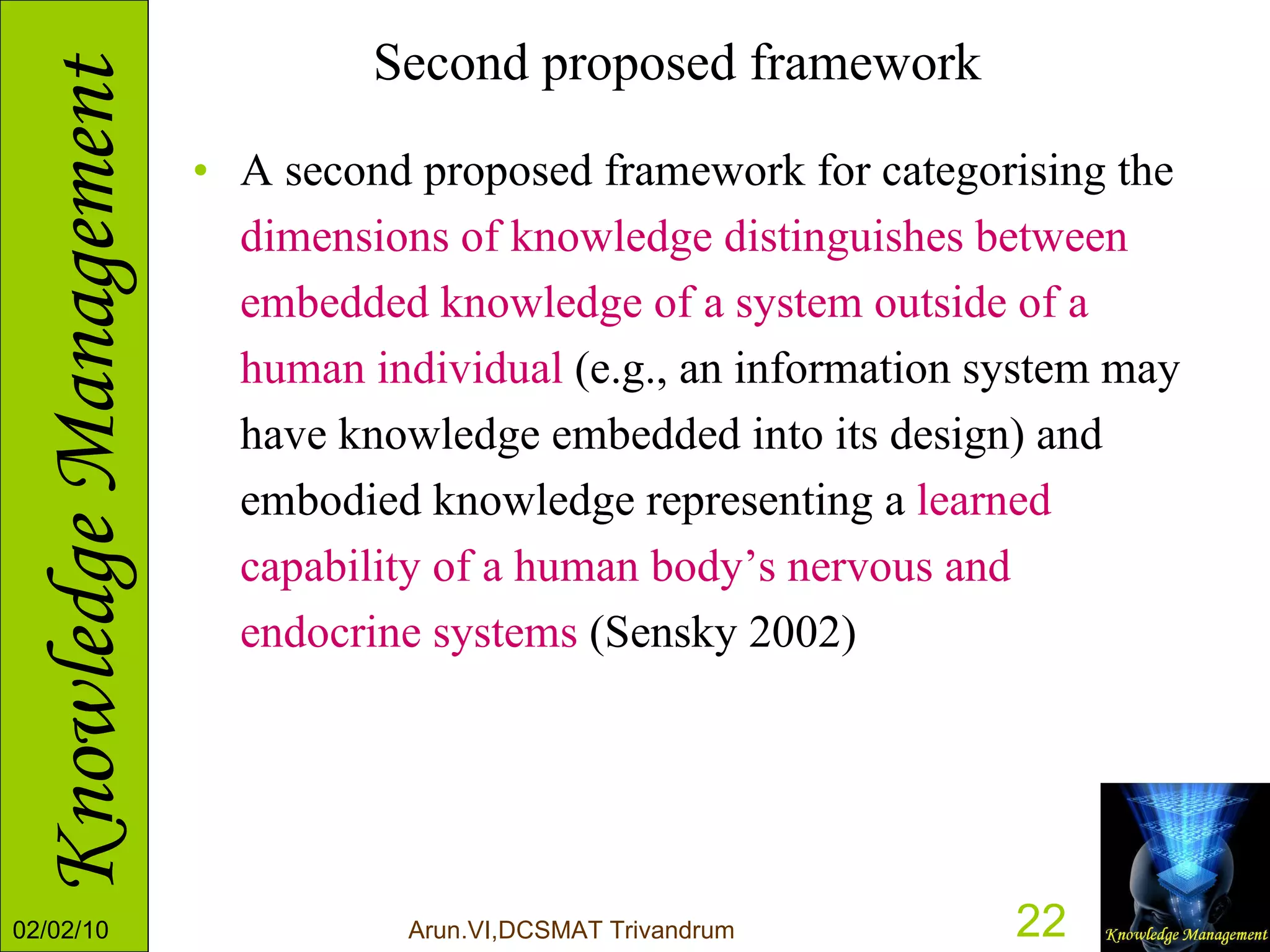 Second proposed framework A second proposed framework for categorising the  dimensions of knowledge distinguishes between embedded knowledge of a system outside of a human individual  (e.g., an information system may have knowledge embedded into its design) and embodied knowledge representing a  learned capability of a human body’s nervous and endocrine systems  (Sensky 2002) 