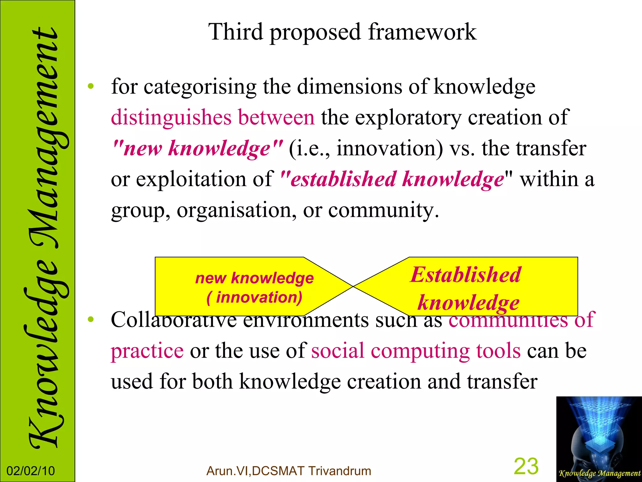 Third proposed framework for categorising the dimensions of knowledge  distinguishes between  the exploratory creation of  "new knowledge"  (i.e., innovation) vs. the transfer or exploitation of  "established knowledge " within a group, organisation, or community. Collaborative environments such as  communities of practice  or the use of  social computing tools  can be used for both knowledge creation and transfer new knowledge ( innovation) Established knowledge 