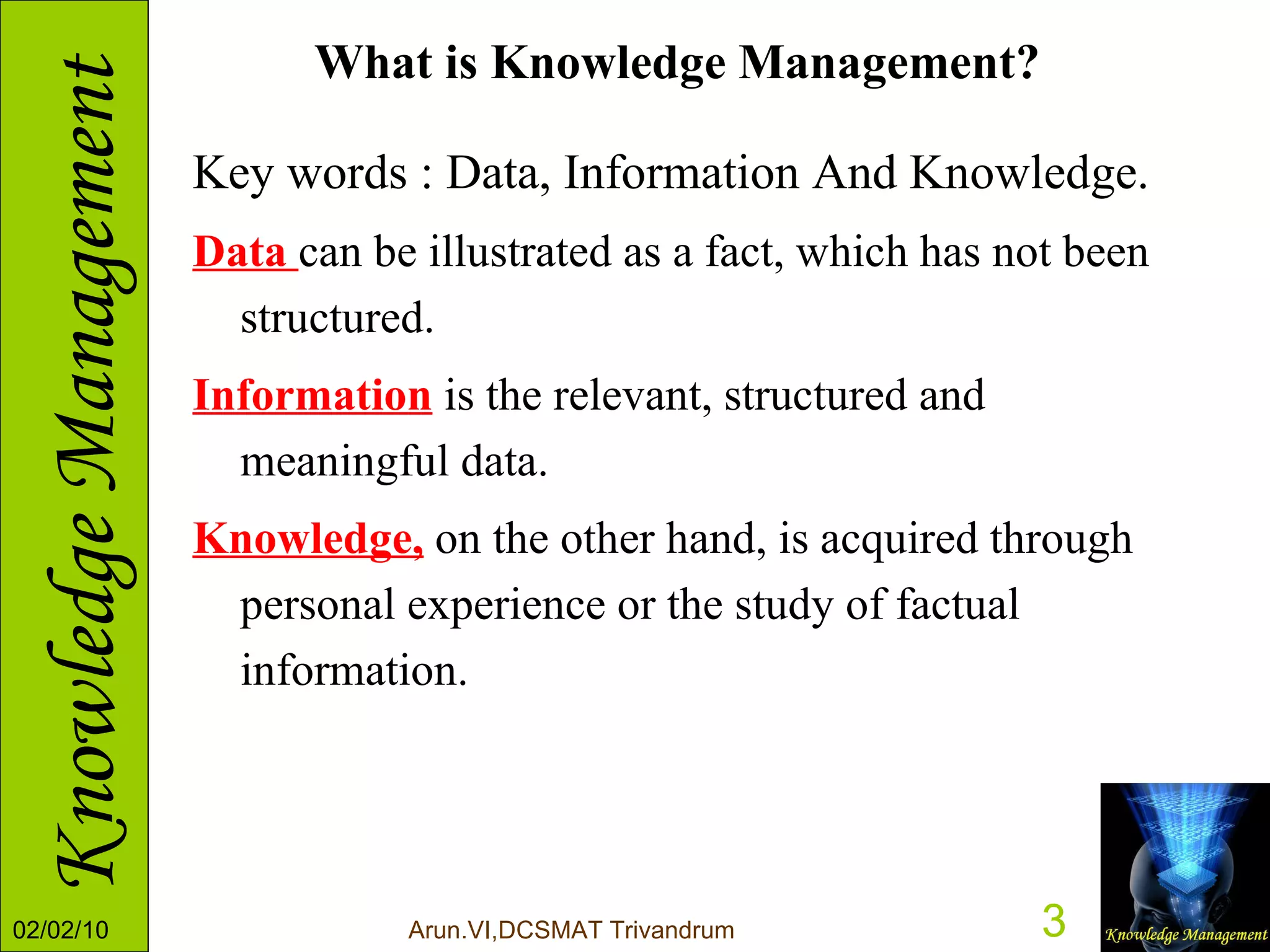 What is Knowledge Management? Key words : Data, Information And Knowledge.  Data  can be illustrated as a fact, which has not been structured.  Information  is the relevant, structured and meaningful data.  Knowledge,  on the other hand, is acquired through personal experience or the study of factual information. 