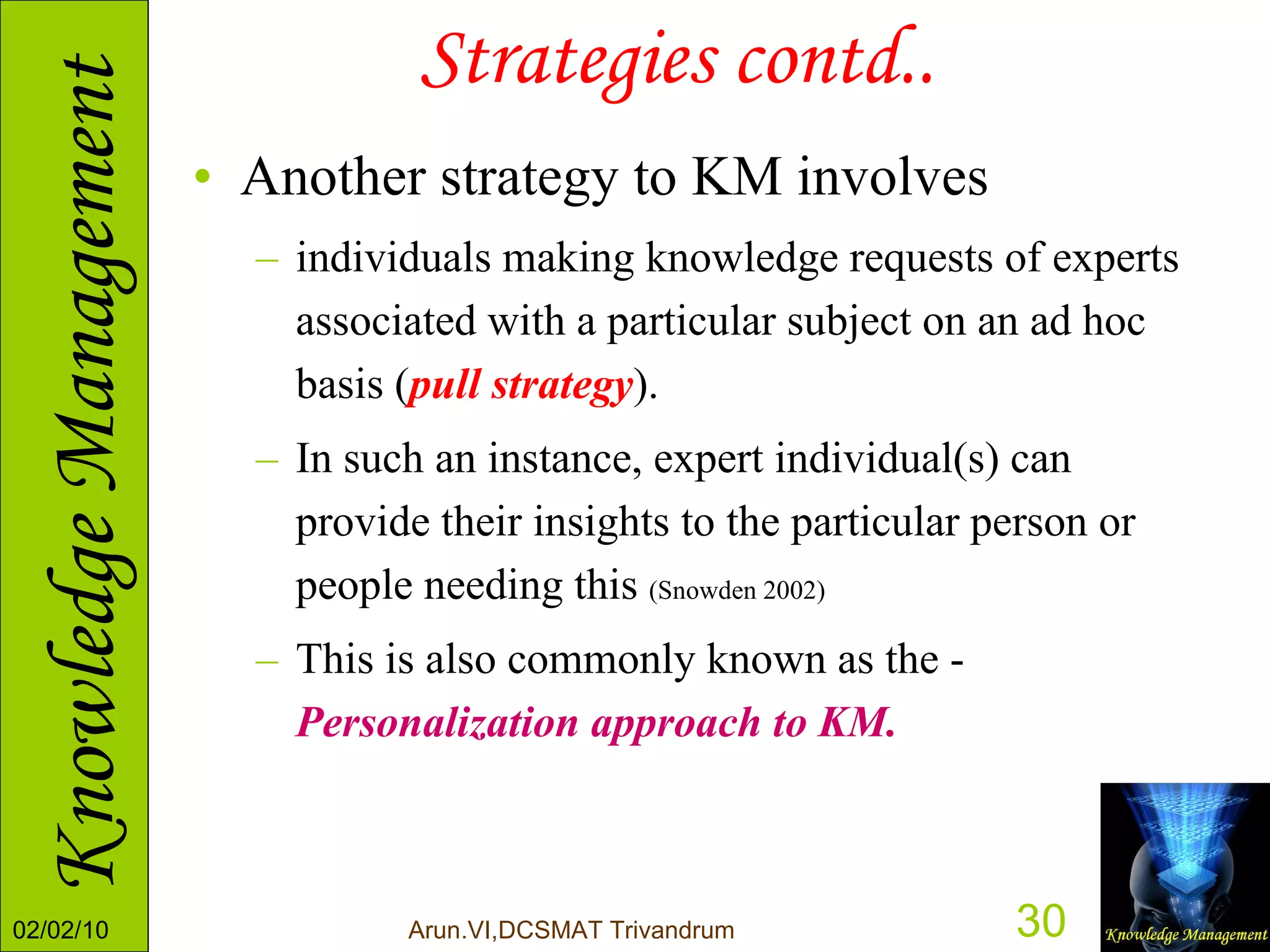 Strategies contd.. Another strategy to KM involves  individuals making knowledge requests of experts associated with a particular subject on an ad hoc basis ( pull strategy ).  In such an instance, expert individual(s) can provide their insights to the particular person or people needing this  (Snowden 2002)   This is also commonly known as the -  Personalization approach to KM. 