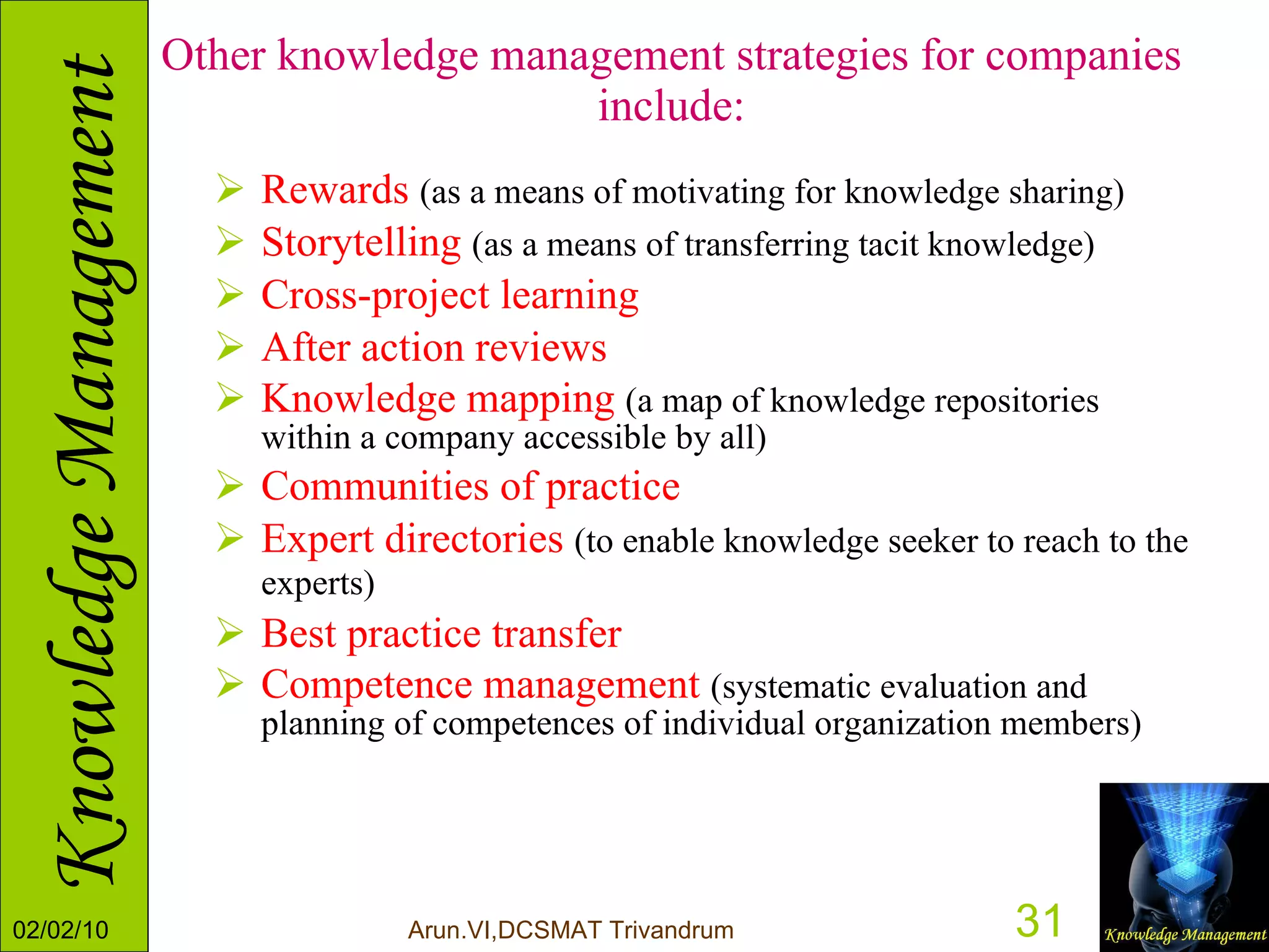 Other knowledge management strategies for companies include: Rewards  (as a means of motivating for knowledge sharing)  Storytelling   (as a means of transferring tacit knowledge)   Cross-project learning   After action reviews   Knowledge mapping   (a map of knowledge repositories within a company accessible by all)  Communities of practice   Expert directories   (to enable knowledge seeker to reach to the experts)   Best practice transfer   Competence management   (systematic evaluation and planning of competences of individual organization members)  