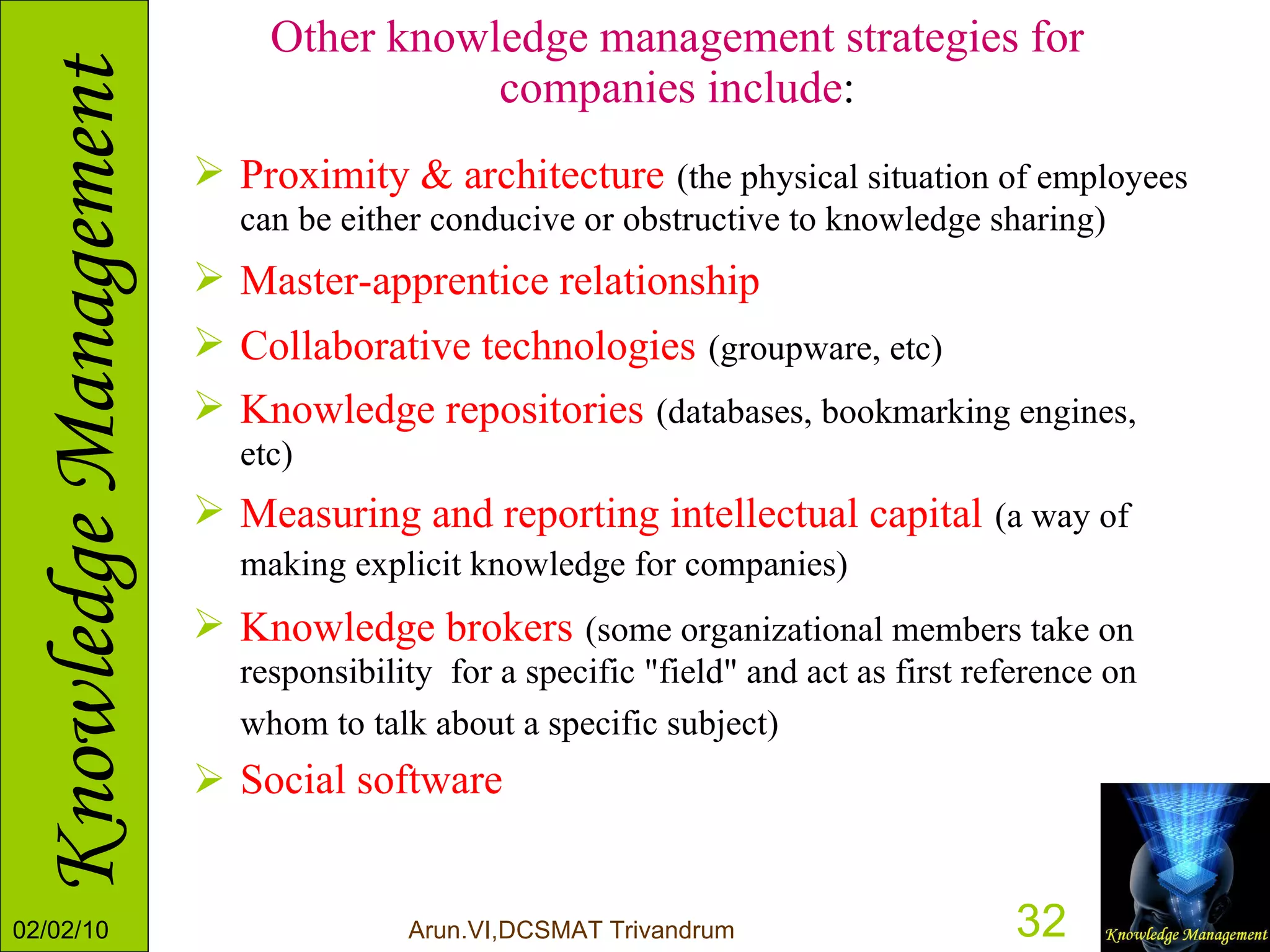 Other knowledge management strategies for companies include : Proximity & architecture   (the physical situation of employees can be either conducive or obstructive to knowledge sharing)  Master-apprentice relationship   Collaborative technologies   (groupware, etc)   Knowledge repositories   (databases, bookmarking engines, etc)  Measuring and reporting intellectual capital   (a way of making explicit knowledge for companies)   Knowledge brokers   (some organizational members take on responsibility  for a specific "field" and act as first reference on whom to talk about a specific subject)   Social software 