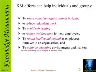 KM efforts can help individuals and groups; To  share valuable organisational insights ,  to  reduce redundant work To  avoid reinventing   to  reduce training time  for new employees, To  retain intellectual capital  as employees  turnover in an organisation, and To  adapt to changing  environments and markets  (mcadam & mccreedy 2000) (thompson & Walsham 2004). 