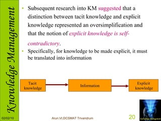 Subsequent research into KM  suggested  that a distinction between tacit knowledge and explicit knowledge represented an oversimplification and that the notion of  explicit knowledge is self-contradictory .   Specifically, for knowledge to be made explicit, it must be translated into information   Tacit  knowledge Information Explicit knowledge 