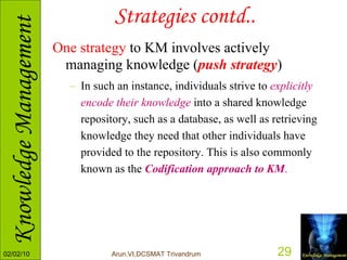 Strategies contd.. One strategy  to KM involves actively managing knowledge ( push strategy )   In such an instance, individuals strive to  explicitly encode their knowledge  into a shared knowledge repository, such as a database, as well as retrieving knowledge they need that other individuals have provided to the repository. This is also commonly known as the  Codification approach to KM . 