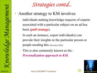 Strategies contd.. Another strategy to KM involves  individuals making knowledge requests of experts associated with a particular subject on an ad hoc basis ( pull strategy ).  In such an instance, expert individual(s) can provide their insights to the particular person or people needing this  (Snowden 2002)   This is also commonly known as the -  Personalization approach to KM. 