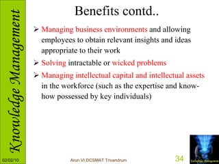 Benefits contd.. Managing business environments  and allowing employees to obtain relevant insights and ideas appropriate to their work  Solving  intractable or  wicked problems   Managing intellectual capital and intellectual assets  in the workforce (such as the expertise and know-how possessed by key individuals)  