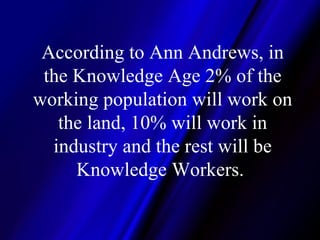 According to Ann Andrews, in the Knowledge Age 2% of the working population will work on the land, 10% will work in industry and the rest will be Knowledge Workers.  