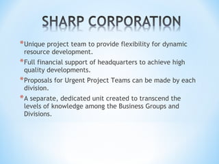 *Unique project team to provide flexibility for dynamic
resource development.
*Full financial support of headquarters to achieve high
quality developments.
*Proposals for Urgent Project Teams can be made by each
division.
*A separate, dedicated unit created to transcend the
levels of knowledge among the Business Groups and
Divisions.
 