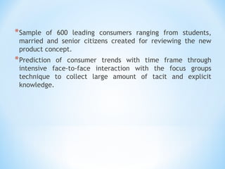 *Sample of 600 leading consumers ranging from students,
married and senior citizens created for reviewing the new
product concept.
*Prediction of consumer trends with time frame through
intensive face-to-face interaction with the focus groups
technique to collect large amount of tacit and explicit
knowledge.
 