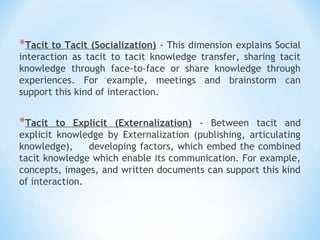 *Tacit to Tacit (Socialization) - This dimension explains Social
interaction as tacit to tacit knowledge transfer, sharing tacit
knowledge through face-to-face or share knowledge through
experiences. For example, meetings and brainstorm can
support this kind of interaction.
*Tacit to Explicit (Externalization) - Between tacit and
explicit knowledge by Externalization (publishing, articulating
knowledge), 　 developing factors, which embed the combined
tacit knowledge which enable its communication. For example,
concepts, images, and written documents can support this kind
of interaction.
 