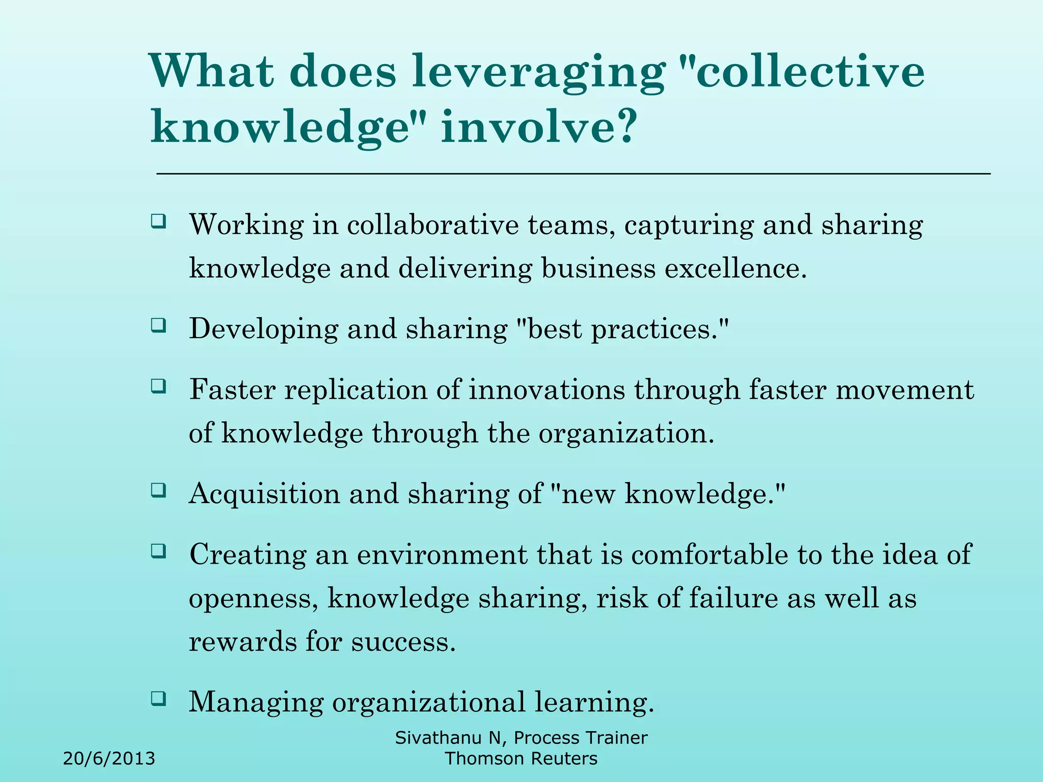 What does leveraging "collective 
knowledge" involve? 
 Working in collaborative teams, capturing and sharing 
knowledge and delivering business excellence. 
 Developing and sharing "best practices." 
 Faster replication of innovations through faster movement 
of knowledge through the organization. 
 Acquisition and sharing of "new knowledge." 
 Creating an environment that is comfortable to the idea of 
openness, knowledge sharing, risk of failure as well as 
rewards for success. 
 Managing organizational learning. 
20/6/2013 
Sivathanu N, Process Trainer 
Thomson Reuters 
 