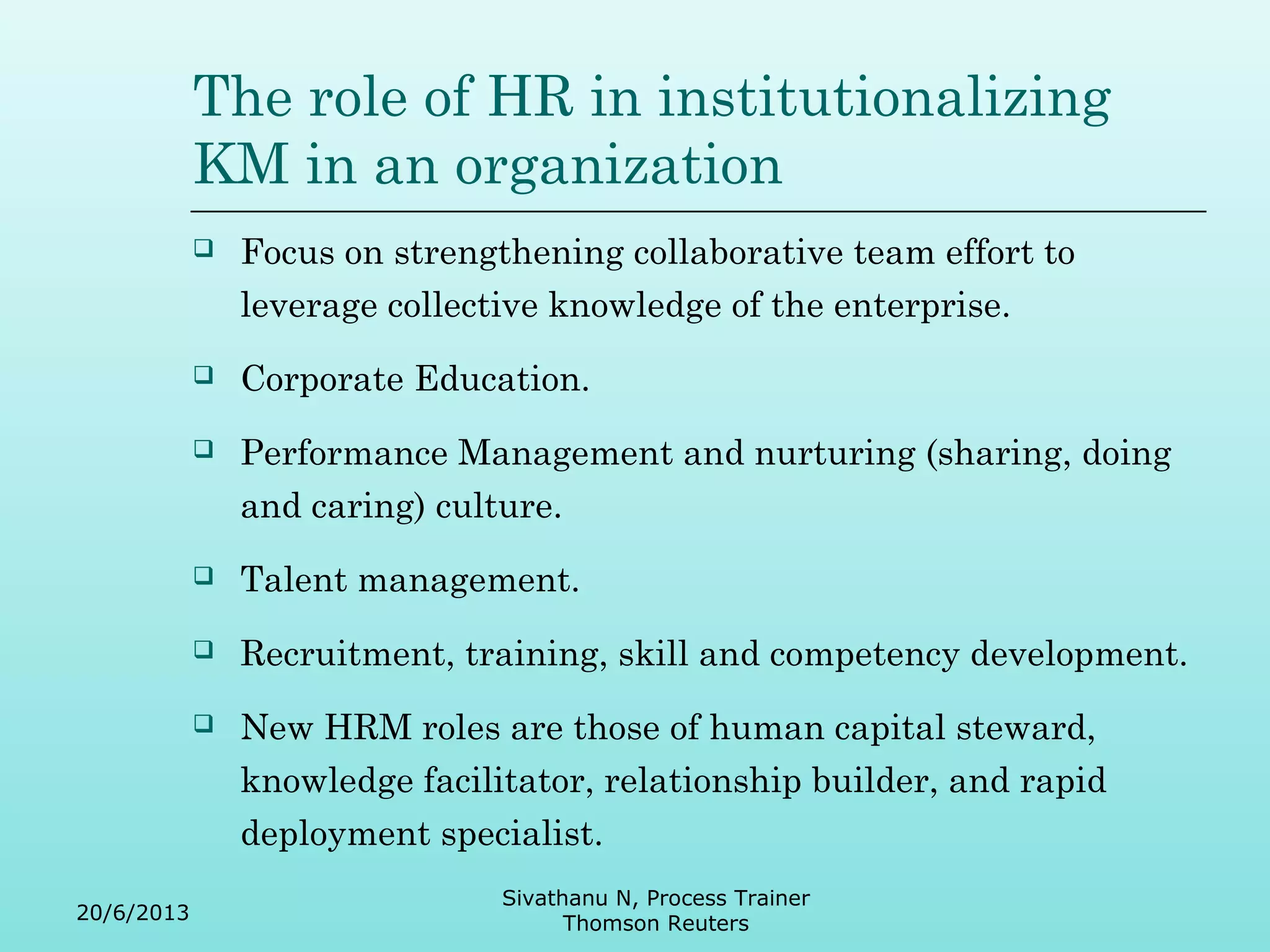 The role of HR in institutionalizing 
KM in an organization 
 Focus on strengthening collaborative team effort to 
leverage collective knowledge of the enterprise. 
 Corporate Education. 
 Performance Management and nurturing (sharing, doing 
and caring) culture. 
 Talent management. 
 Recruitment, training, skill and competency development. 
 New HRM roles are those of human capital steward, 
knowledge facilitator, relationship builder, and rapid 
deployment specialist. 
20/6/2013 
Sivathanu N, Process Trainer 
Thomson Reuters 
 