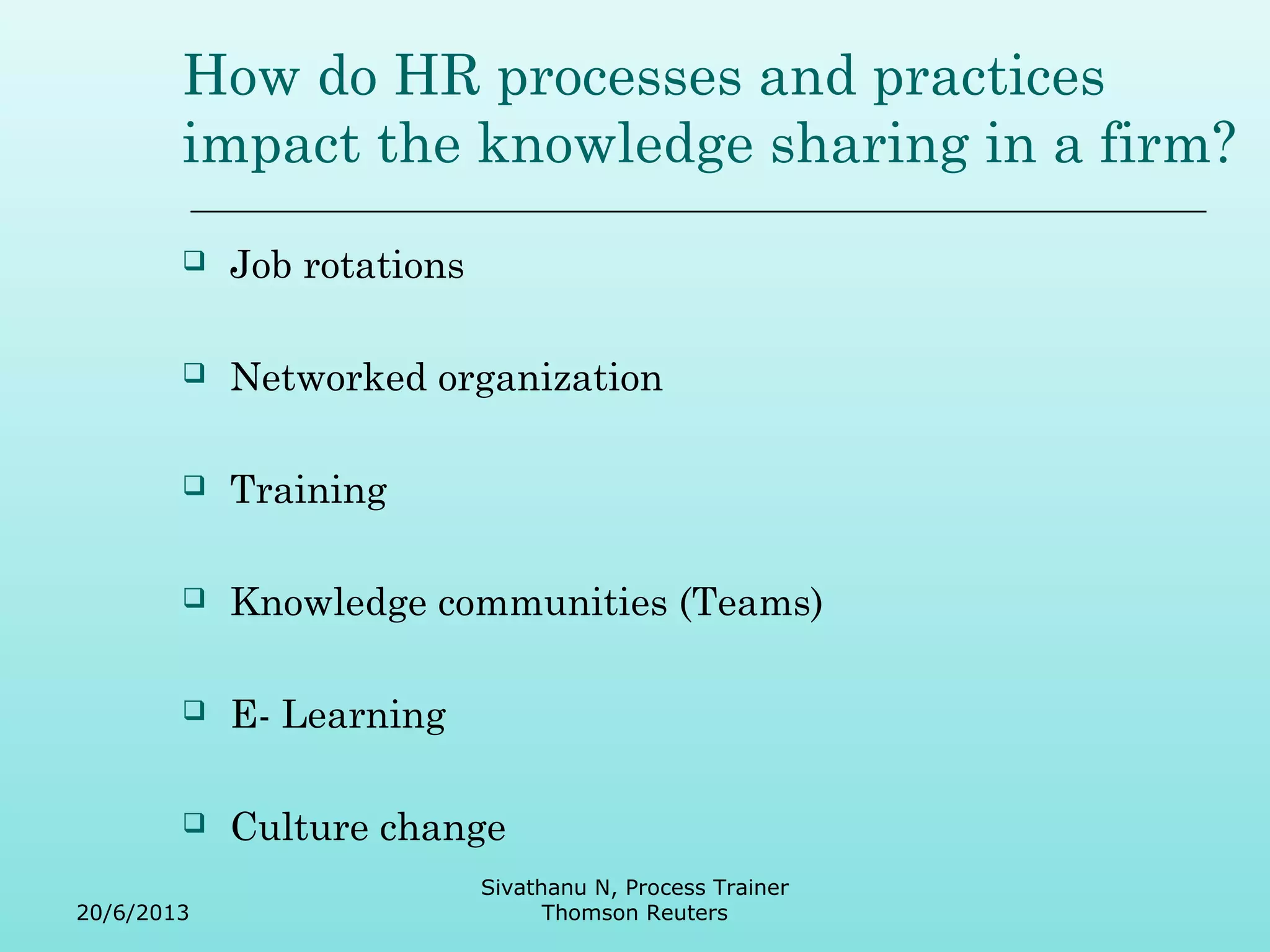 How do HR processes and practices 
impact the knowledge sharing in a firm? 
 Job rotations 
 Networked organization 
 Training 
 Knowledge communities (Teams) 
 E- Learning 
 Culture change 
20/6/2013 
Sivathanu N, Process Trainer 
Thomson Reuters 
 
