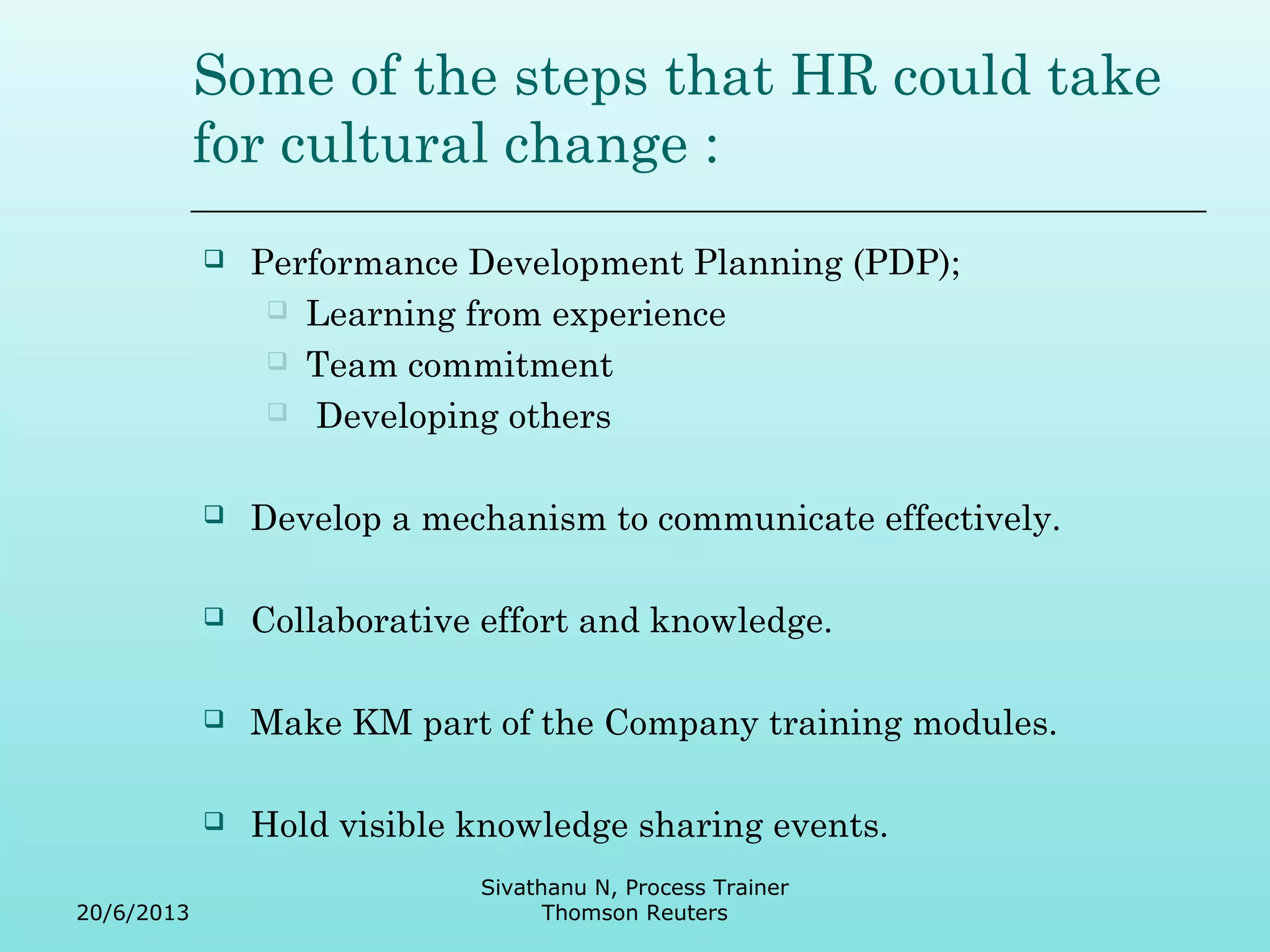 Some of the steps that HR could take 
for cultural change : 
 Performance Development Planning (PDP); 
 Learning from experience 
 Team commitment 
 Developing others 
 Develop a mechanism to communicate effectively. 
 Collaborative effort and knowledge. 
 Make KM part of the Company training modules. 
 Hold visible knowledge sharing events. 
20/6/2013 
Sivathanu N, Process Trainer 
Thomson Reuters 
 