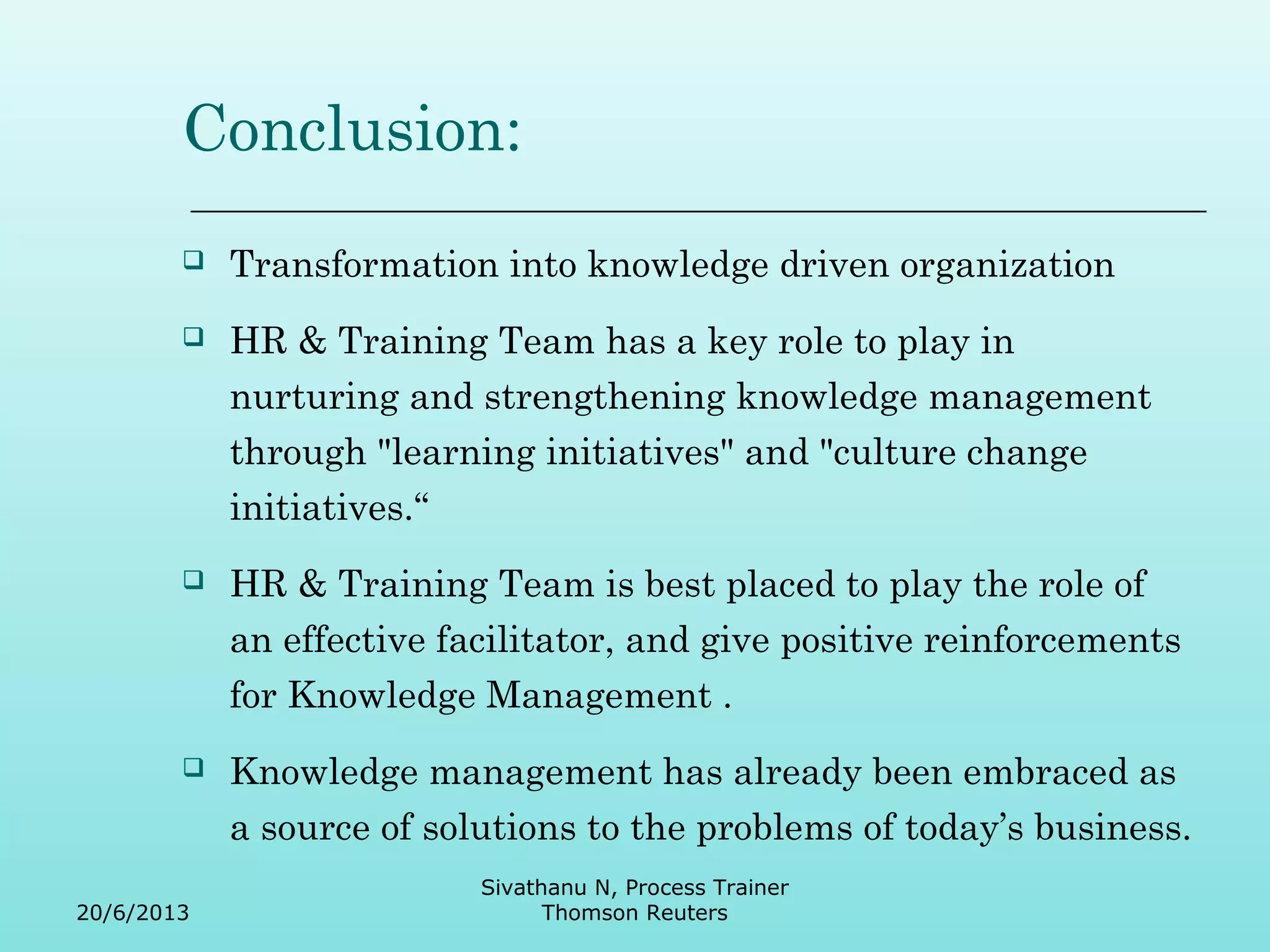Conclusion: 
 Transformation into knowledge driven organization 
 HR & Training Team has a key role to play in 
nurturing and strengthening knowledge management 
through "learning initiatives" and "culture change 
initiatives.“ 
 HR & Training Team is best placed to play the role of 
an effective facilitator, and give positive reinforcements 
for Knowledge Management . 
 Knowledge management has already been embraced as 
a source of solutions to the problems of today’s business. 
20/6/2013 
Sivathanu N, Process Trainer 
Thomson Reuters 

