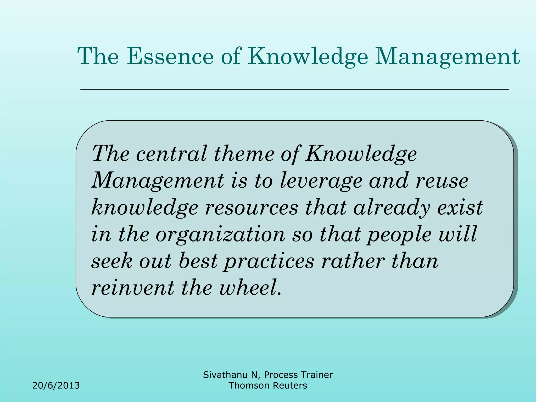 The Essence of Knowledge Management 
The central theme of Knowledge 
Management is to leverage and reuse 
knowledge resources that already exist 
in the organization so that people will 
seek out best practices rather than 
reinvent the wheel. 
The central theme of Knowledge 
Management is to leverage and reuse 
knowledge resources that already exist 
in the organization so that people will 
seek out best practices rather than 
reinvent the wheel. 
20/6/2013 
Sivathanu N, Process Trainer 
Thomson Reuters 
 