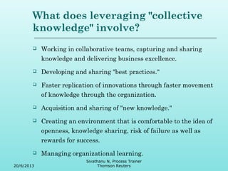 What does leveraging "collective 
knowledge" involve? 
 Working in collaborative teams, capturing and sharing 
knowledge and delivering business excellence. 
 Developing and sharing "best practices." 
 Faster replication of innovations through faster movement 
of knowledge through the organization. 
 Acquisition and sharing of "new knowledge." 
 Creating an environment that is comfortable to the idea of 
openness, knowledge sharing, risk of failure as well as 
rewards for success. 
 Managing organizational learning. 
20/6/2013 
Sivathanu N, Process Trainer 
Thomson Reuters 
 