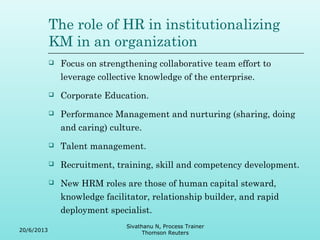 The role of HR in institutionalizing 
KM in an organization 
 Focus on strengthening collaborative team effort to 
leverage collective knowledge of the enterprise. 
 Corporate Education. 
 Performance Management and nurturing (sharing, doing 
and caring) culture. 
 Talent management. 
 Recruitment, training, skill and competency development. 
 New HRM roles are those of human capital steward, 
knowledge facilitator, relationship builder, and rapid 
deployment specialist. 
20/6/2013 
Sivathanu N, Process Trainer 
Thomson Reuters 
 