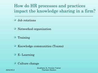 How do HR processes and practices 
impact the knowledge sharing in a firm? 
 Job rotations 
 Networked organization 
 Training 
 Knowledge communities (Teams) 
 E- Learning 
 Culture change 
20/6/2013 
Sivathanu N, Process Trainer 
Thomson Reuters 
 
