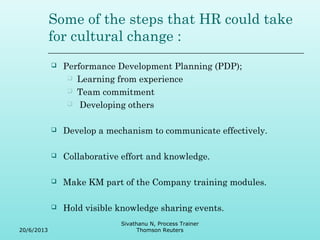 Some of the steps that HR could take 
for cultural change : 
 Performance Development Planning (PDP); 
 Learning from experience 
 Team commitment 
 Developing others 
 Develop a mechanism to communicate effectively. 
 Collaborative effort and knowledge. 
 Make KM part of the Company training modules. 
 Hold visible knowledge sharing events. 
20/6/2013 
Sivathanu N, Process Trainer 
Thomson Reuters 
 