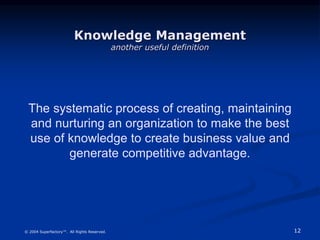12
© 2004 Superfactory™. All Rights Reserved.
The systematic process of creating, maintaining
and nurturing an organization to make the best
use of knowledge to create business value and
generate competitive advantage.
Knowledge Management
another useful definition
 