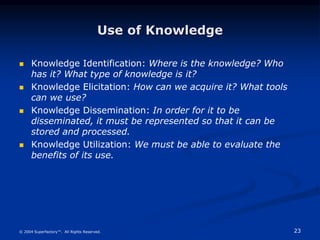 23
© 2004 Superfactory™. All Rights Reserved.
Use of Knowledge
 Knowledge Identification: Where is the knowledge? Who
has it? What type of knowledge is it?
 Knowledge Elicitation: How can we acquire it? What tools
can we use?
 Knowledge Dissemination: In order for it to be
disseminated, it must be represented so that it can be
stored and processed.
 Knowledge Utilization: We must be able to evaluate the
benefits of its use.
 