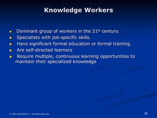 28
© 2004 Superfactory™. All Rights Reserved.
Knowledge Workers
 Dominant group of workers in the 21st century.
 Specialists with job-specific skills.
 Have significant formal education or formal training.
 Are self-directed learners
 Require multiple, continuous learning opportunities to
maintain their specialized knowledge
 