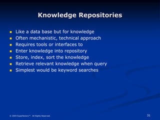 31
© 2004 Superfactory™. All Rights Reserved.
Knowledge Repositories
 Like a data base but for knowledge
 Often mechanistic, technical approach
 Requires tools or interfaces to
 Enter knowledge into repository
 Store, index, sort the knowledge
 Retrieve relevant knowledge when query
 Simplest would be keyword searches
 